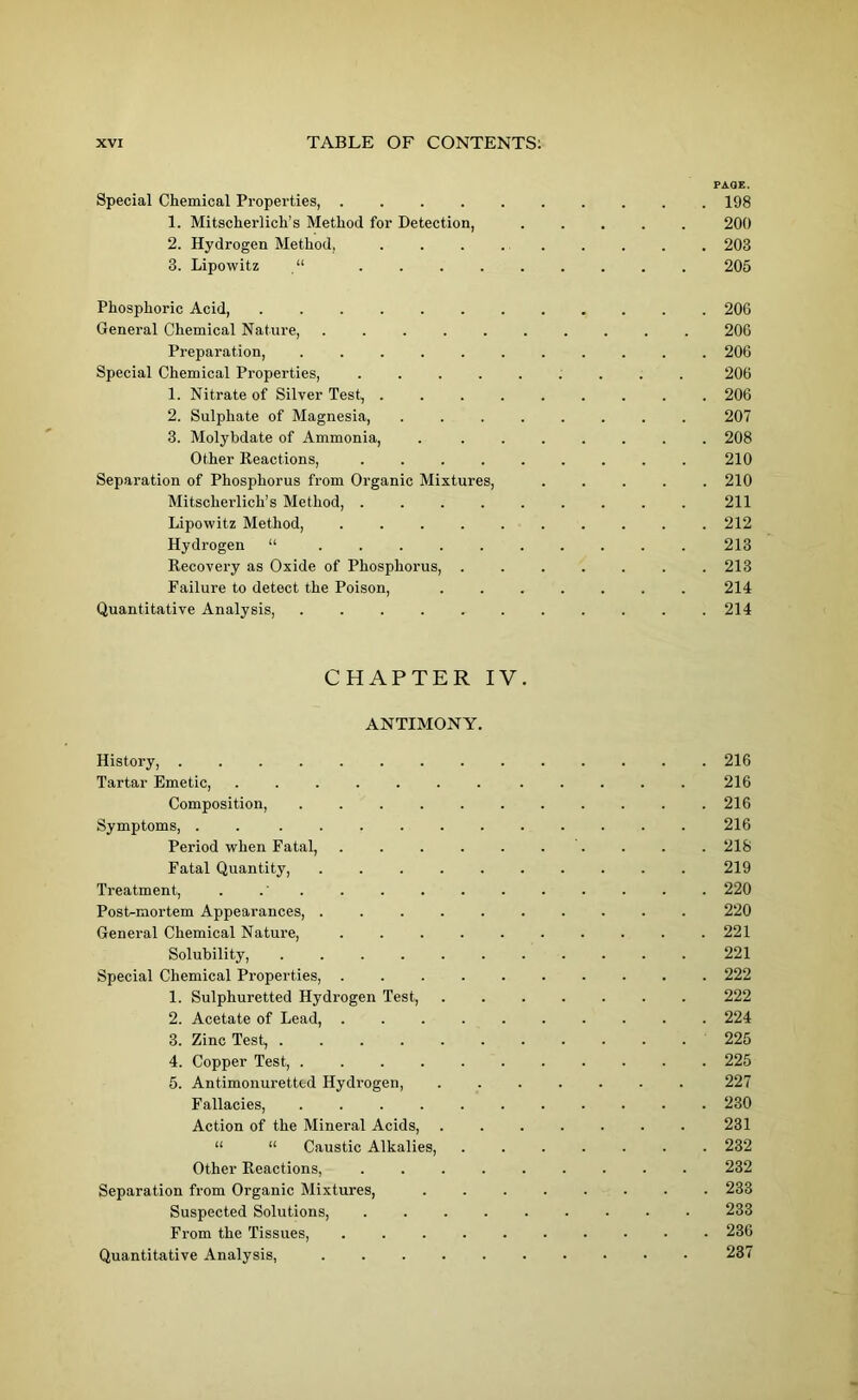 PAQE. Special Chemical Properties, 198 1. Mitscherlich’s Method for Detection, ..... 200 2. Hydrogen Method, ......... 203 3. Lipowitz “ 205 Phosphoric Acid, 206 General Chemical Nature, 206 Preparation, 206 Special Chemical Properties, 206 1. Nitrate of Silver Test, . . 206 2. Sulphate of Magnesia, ........ 207 3. Molybdate of Ammonia, . ....... 208 Other Reactions, . 210 Separation of Phosphorus from Organic Mixtures, 210 Mitscherlich’s Method, 211 Lipowitz Method, 212 Hydrogen “ .......... 213 Recovery as Oxide of Phosphorus, ....... 213 Failure to detect the Poison, 214 Quantitative Analysis, 214 CHAPTER IV. ANTIMONY. History, 216 Tartar Emetic, ....... ..... 216 Composition, . . 216 Symptoms, . ........... 216 Period when Fatal, . . . . . . . . . 218 Fatal Quantity, 219 Treatment, 220 Post-mortem Appearances, . 220 General Chemical Nature, .......... 221 Solubility, 221 Special Chemical Properties, 222 1. Sulphuretted Hydrogen Test, . 222 2. Acetate of Lead, .......... 224 3. Zinc Test, 225 4. Copper Test, 225 5. Antimonuretted Hydrogen, 227 Fallacies, 230 Action of the Mineral Acids, . 231 “ “ Caustic Alkalies, ....... 232 Other Reactions, ......... 232 Separation from Organic Mixtures, ........ 233 Suspected Solutions, 233 From the Tissues, 236 Quantitative Analysis, 237