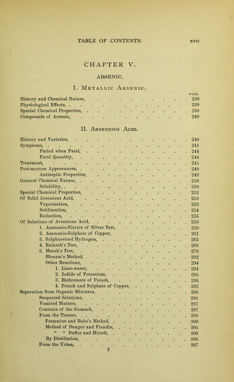 CHAPTER V. ARSENIC. I. Metallic Arsenic. PAQE. History and Chemical Nature, 238 Physiological Effects, 239 Special Chemical Properties, 239 Compounds of Arsenic, 240 II. Arsenious Acid. History and Varieties, 240 Symptoms, 241 Period when Fatal, 244 Fatal Quantity, 244 Treatment, ............. 245 Post-mortem Appearances, 248 Antiseptic Properties, 248 General Chemical Nature, 250 Solubility, 250 Special Chemical Properties, ......... 253 Of Solid Arsenious Acid, 253 Vaporisation, 253 Sublimation, 254 Reduction, 255 Of Solutions of Arsenious Acid, 258 1. Ammonio-Nitrate of Silver Test, 259 2. Ammonio-Sulphate of Copper, . 261 3. Sulphuretted Hydrogen, ........ 263 4. Reinsch’s Test, 269 5. Marsh’s Test, 278 Bloxam’s Method, 292 Other Reactions, 294 1. Lime-water, ......... 294 2. Iodide of Potassium, 295 3. Bichromate of Potash, ....... 295 4. Potash and Sulphate of Copper, ..... 295 Separation from Organic Mixtures, ........ 296 Suspected Solutions, 296 Vomited Matters, .......... 297 Contents of the Stomach, ........ 297 From the Tissues, .......... 299 Fresenius and Babo’s Method, ....... 300 Method of Danger and Flandin, ....... 305 “ “ Duflos and Hirsch, 306 By Distillation, 306 From the Urine, 307 2