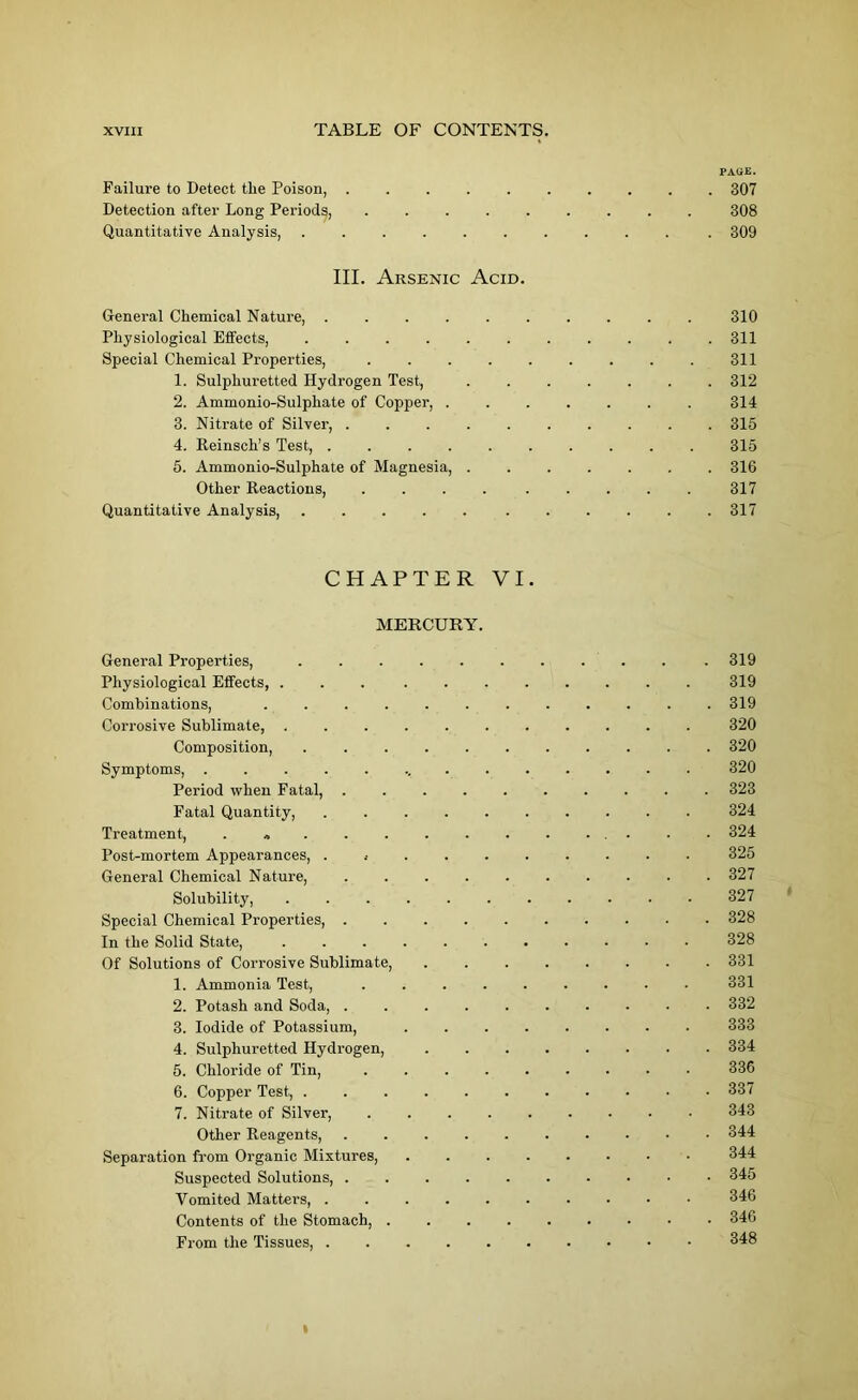 PAQE. Failure to Detect tlie Poison, .......... 307 Detection after Long Periods, ......... 308 Quantitative Analysis, 309 III. Arsenic Acid. General Chemical Nature, 310 Physiological Effects, 311 Special Chemical Properties, . . . . . . . . . 311 1. Sulphuretted Hydrogen Test, 312 2. Ammonio-Sulphate of Copper, ....... 314 3. Nitrate of Silver, .......... 315 4. Reinsch’s Test, 315 5. Ammonio-Sulphate of Magnesia, . 316 Other Reactions, 317 Quantitative Analysis, 317 CHAPTER VI. MERCURY. General Properties, .......... . 319 Physiological Effects, ... . 319 Combinations, . . . . . 319 Corrosive Sublimate, 320 Composition, ........... 320 Symptoms, 320 Period when Fatal, 323 Fatal Quantity, 324 Treatment, . „ . . . 324 Post-mortem Appeai-ances, ........... 325 General Chemical Nature, 327 Solubility, 327 Special Chemical Properties, • 328 In the Solid State, 328 Of Solutions of Corrosive Sublimate, 331 1. Ammonia Test, ......... 331 2. Potash and Soda, 332 3. Iodide of Potassium, 333 4. Sulphuretted Hydrogen, . 334 5. Chloride of Tin, . 336 6. Copper Test, 337 7. Nitrate of Silver, 343 Other Reagents, .......... 344 Separation from Organic Mixtures 344 Suspected Solutions, 345 Vomited Matters, 346 Contents of the Stomach, 346 From the Tissues, 348 t