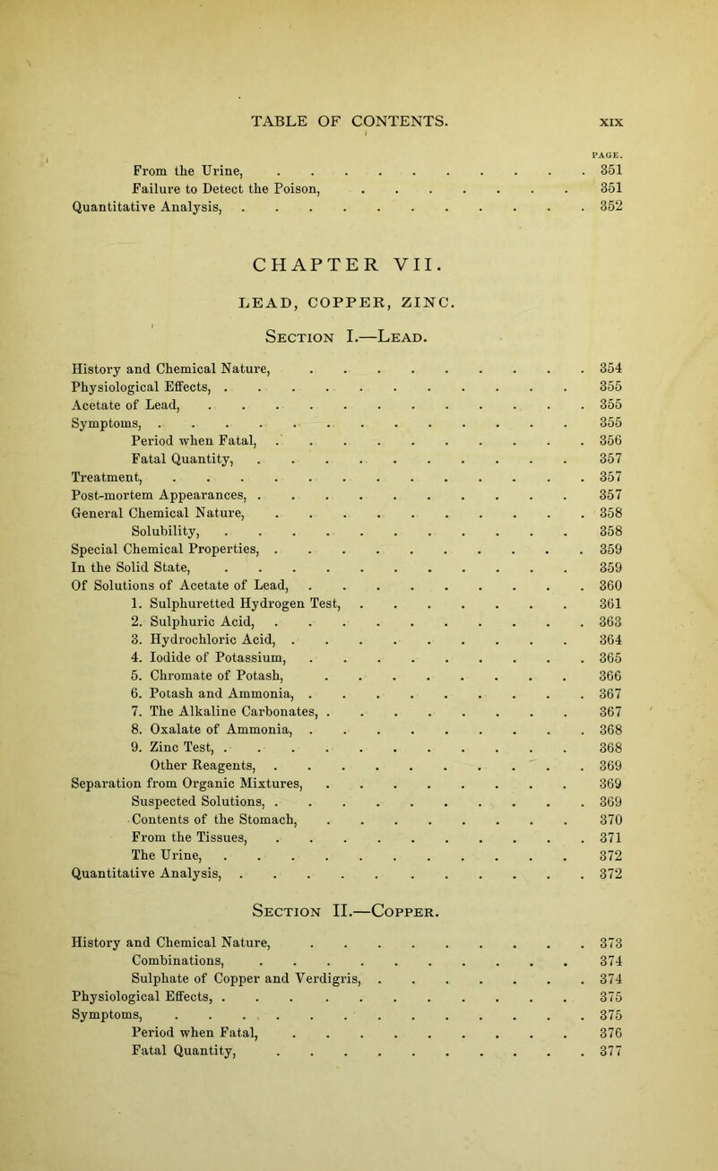 PAGE. From tlie Urine, .......... 351 Failure to Detect the Poison, ....... 351 Quantitative Analysis, ........... 352 CHAPTER VII. LEAD, COPPER, ZINC. Section I.—Lead. History and Chemical Nature, ......... 354 Physiological Effects, ........... 355 Acetate of Lead, ............ 355 Symptoms, 355 Period when Fatal, . . . . . . . . . . 366 Fatal Quantity, 357 Treatment, ............. 357 Post-mortem Appearances, .......... 357 General Chemical Nature, 358 Solubility, 358 Special Chemical Properties, 359 In the Solid State, 359 Of Solutions of Acetate of Lead, 360 1. Sulphuretted Hydrogen Test, 361 2. Sulphuric Acid, 363 3. Hydrochloric Acid, ......... 364 4. Iodide of Potassium, ......... 365 5. Chromate of Potash, ........ 366 6. Potash and Ammonia, 367 7. The Alkaline Carbonates, 367 8. Oxalate of Ammonia, ......... 368 9. Zinc Test, ........... 368 Other Reagents, .......... 369 Separation from Organic Mixtures, 369 Suspected Solutions, .......... 369 Contents of the Stomach, ........ 370 From the Tissues, 371 The Urine, 372 Quantitative Analysis, 372 Section II.—Copper. History and Chemical Nature, . 373 Combinations, 374 Sulphate of Copper and Verdigris, 374 Physiological Effects, . . 375 Symptoms, 375 Period when Fatal, 376 Fatal Quantity, . . . . . . . . . .377