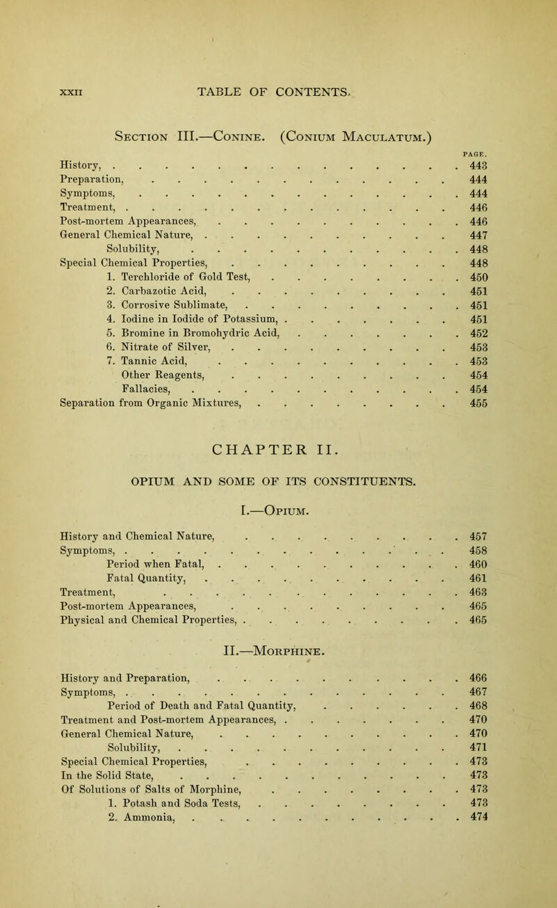 Section III.—Conine. (Conium Maculatum.) PAGE. History, 443 Preparation, ............ 444 Symptoms, ............. 444 Treatment, ............. 446 Post-mortem Appearances, 446 General Chemical Nature, .......... 447 Solubility, ........... 448 Special Chemical Properties, ......... 448 1. Terchloride of Gold Test, 450 2. Carbazotic Acid, ......... 451 3. Corrosive Sublimate, 451 4. Iodine in Iodide of Potassium, 451 5. Bromine in Bromohydric Acid, ....... 452 6. Nitrate of Silver, ......... 453 7. Tannic Acid, .......... 453 Other Reagents, ......... 454 Fallacies, 454 Separation from Organic Mixtures, ........ 455 CHAPTER II. OPIUM AND SOME OF ITS CONSTITUENTS. I.—Opium. History and Chemical Nature, ......... 457 Symptoms, ' . . 458 Period when Fatal, 460 Fatal Quantity, 461 Treatment, ..... ....... 463 Post-mortem Appearances, . 465 Physical and Chemical Properties, 465 II.—Morphine. History and Preparation, ...... .... 466 Symptoms, 467 Period of Death and Fatal Quantity, ...... 468 Treatment and Post-mortem Appearances, 470 General Chemical Nature, . 470 Solubility, ........... 471 Special Chemical Properties, 473 In the Solid State, 473 Of Solutions of Salts of Morphine, ........ 473 1. Potash and Soda Tests, 473 2. Ammonia, . . 474