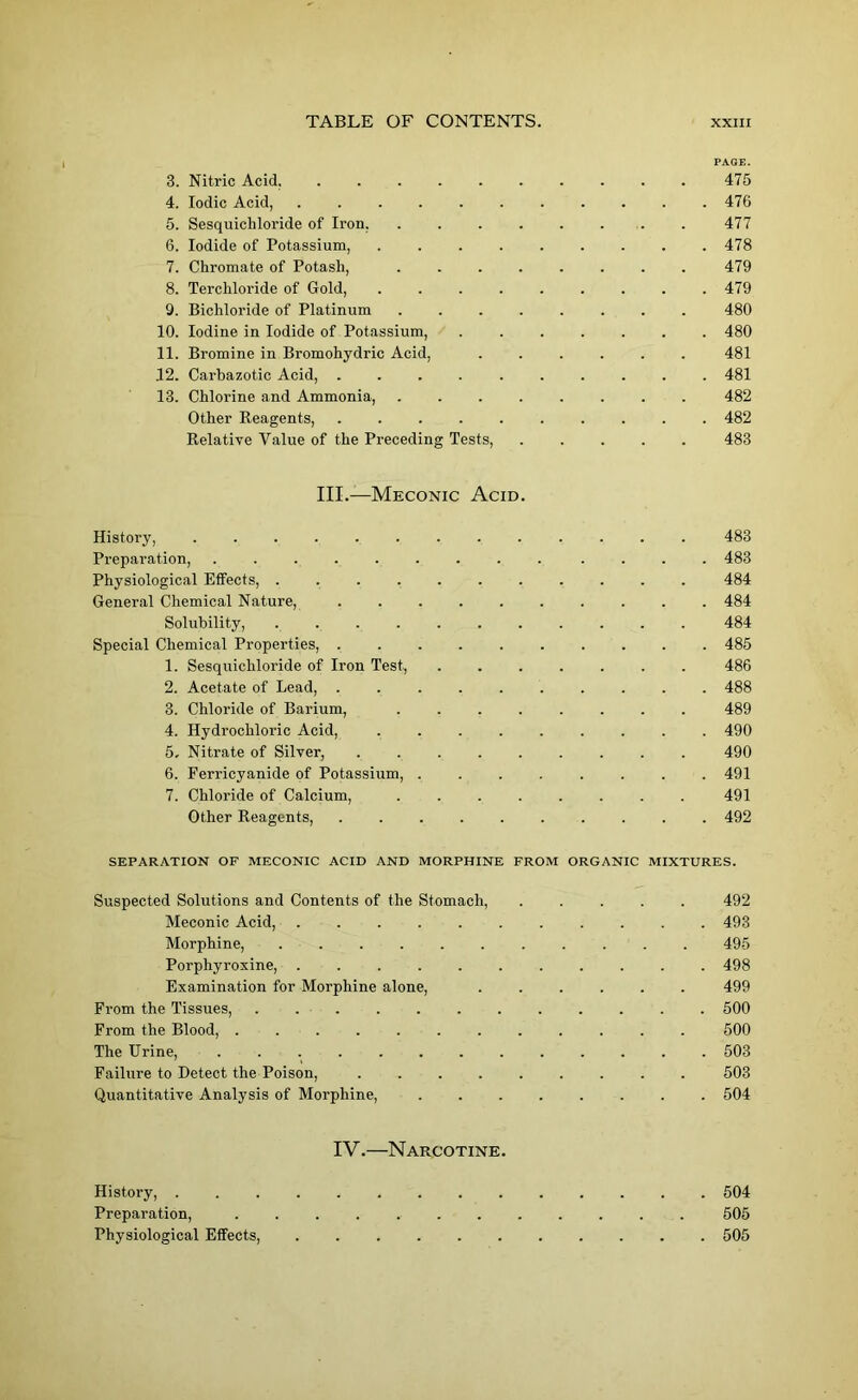 PAGE. 3. Nitric Acid. 475 4. Iodic Acid, 476 5. Sesquichloride of Iron, . . . . . . . . 477 6. Iodide of Potassium, ......... 478 7. Chromate of Potash, ........ 479 8. Terchloride of Gold, ......... 479 9. Bichloride of Platinum 480 10. Iodine in Iodide of Potassium, 480 11. Bromine in Bromohydric Acid, ...... 481 12. Carbazotic Acid, .......... 481 13. Chlorine and Ammonia, ........ 482 Other Reagents, .......... 482 Relative Value of the Preceding Tests, 483 III.—Meconic Acid. History, ............. 483 Preparation, ......... .... 483 Physiological Effects, ........... 484 General Chemical Nature, .......... 484 Solubility, ........... 484 Special Chemical Properties, 485 1. Sesquichloride of Iron Test, 486 2. Acetate of Lead, .......... 488 3. Chloride of Barium, ........ 489 4. Hydrochloric Acid, 490 5. Nitrate of Silver, ......... 490 6. Ferricyanide of Potassium, 491 7. Chloride of Calcium, 491 Other Reagents, .......... 492 SEPARATION OF MECONIC ACID AND MORPHINE FROM ORGANIC MIXTURES. Suspected Solutions and Contents of the Stomach, 492 Meconic Acid, ........... 493 Morphine, ........... 495 Porphyroxine, 498 Examination for Morphine alone, ...... 499 From the Tissues, ............ 500 From the Blood, 500 The Urine, 503 Failure to Detect the Poison, 503 Quantitative Analysis of Morphine, ........ 504 IV.—Narcotine. History, . 504 Preparation, 505 Physiological Effects, 505