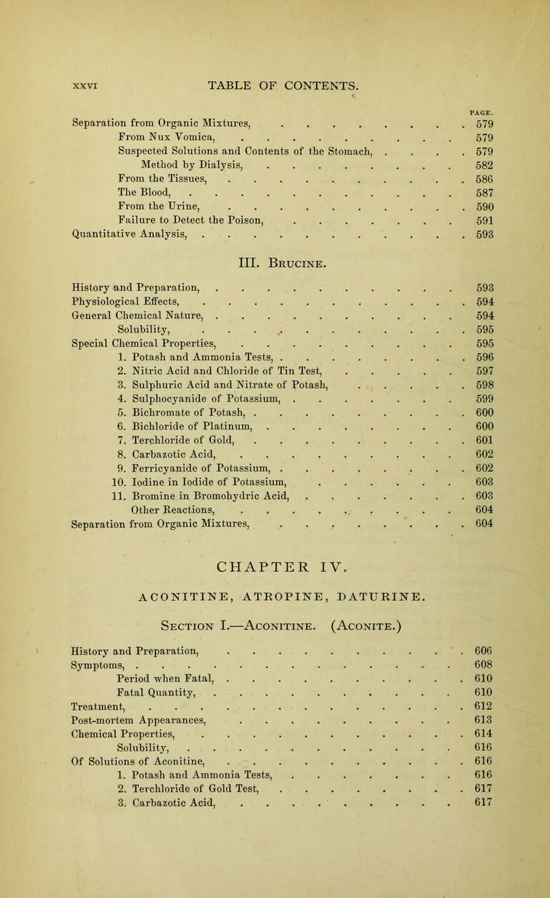 PAGE. Separation from Organic Mixtures, 579 From Nux Vomica, 579 Suspected Solutions and Contents of the Stomach, .... 579 Method by Dialysis, ........ 582 From the Tissues, 580 The Blood, 587 From the Urine, .......... 590 Failure to Detect the Poison, 591 Quantitative Analysis, ........... 593 III. Brucine. History and Preparation, 593 Physiological Effects, ........... 594 General Chemical Nature, 594 Solubility, 595 Special Chemical Properties, 595 1. Potash and Ammonia Tests, ........ 596 2. Nitric Acid and Chloride of Tin Test, ..... 597 3. Sulphuric Acid and Nitrate of Potash, ..... 598 4. Sulpliocyanide of Potassium, 599 5. Bichromate of Potash, ......... 600 6. Bichloride of Platinum, ........ 600 7. Terchloride of Gold, ......... 601 8. Carbazotic Acid, 602 9. Ferricyanide of Potassium, ........ 602 10. Iodine in Iodide of Potassium, 603 11. Bromine in Bromohydric Acid, 603 Other Reactions, ......... 604 Separation from Organic Mixtures, 604 CHAPTER IY. ACONITINE, ATROPINE, DATURINE. Section I.—Aconitine. (Aconite.) History and Preparation, . . . . . . . . . . 606 Symptoms, . 608 Period when Fatal, .......... 610 Fatal Quantity, 610 Treatment, 612 Post-mortem Appearances, 613 Chemical Properties, . 614 Solubility, 616 Of Solutions of Aconitine, 616 1. Potash and Ammonia Tests, 616 2. Terchloride of Gold Test, 617 3. Carbazotic Acid, 617