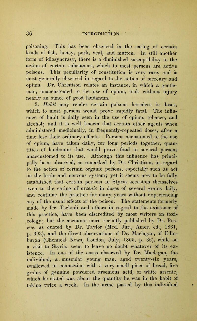 poisoning. This has been observed in the eating of certain kinds of fish, honey, pork, veal, and mutton. In still another form of idiosyncrasy, there is a diminished susceptibility to the action of certain substances, which to most persons are active poisons. This peculiarity of constitution is very rare, and is most generally observed in regard to the action of mercury and opium. Dr. Christison relates an instance, in which a gentle- man, unaccustomed to the use of opium, took without injury nearly an ounce of good laudanum. 2. Habit may render certain poisons harmless in doses, which to most persons would prove rapidly fatal. The influ- ence of habit is daily seen in the use of opium, tobacco, and alcohol; and it is well known that certain other agents when administered medicinally, in frequently-repeated doses, after a time lose their ordinary effects. Persons accustomed to the use of opium, have taken daily, for long periods together, quan- tities of laudanum that would prove fatal to several persons unaccustomed to its use. Although this influence has princi- pally been observed, as remarked by Dr. Christison, in regard to the action of certain organic poisons, especially such as act on the brain and nervous system; yet it seems now to be fully established that certain persons in Styria accustom themselves even to the eating of arsenic in doses of several grains daily, and continue the practice for many years without experiencing any of the usual effects of the poison. The statements formerly made by Dr. Tschudi and others in regard to the existence of this practice, have been discredited by most writers on toxi- cology ; but the accounts more recently published by Dr. Ros- coe, as quoted by Dr. Taylor (Med. Jur., Amer. ed., 1861, p. 693), and the direct observations of Dr. Maclagan, of Edin- burgh (Chemical News, London, July, 1865, p. 36), while on a visit to Styria, seem to leave no doubt whatever of its ex- istence. In one of the cases observed by Dr. Maclagan, the individual, a muscular young man, aged twenty-six years, swallowed in connection with a very small piece of bread, five grains of genuine powdered arsenious acid, or white arsenic, which he stated was about the quantity he was in the habit of taking twice a week. In the urine passed by this individual