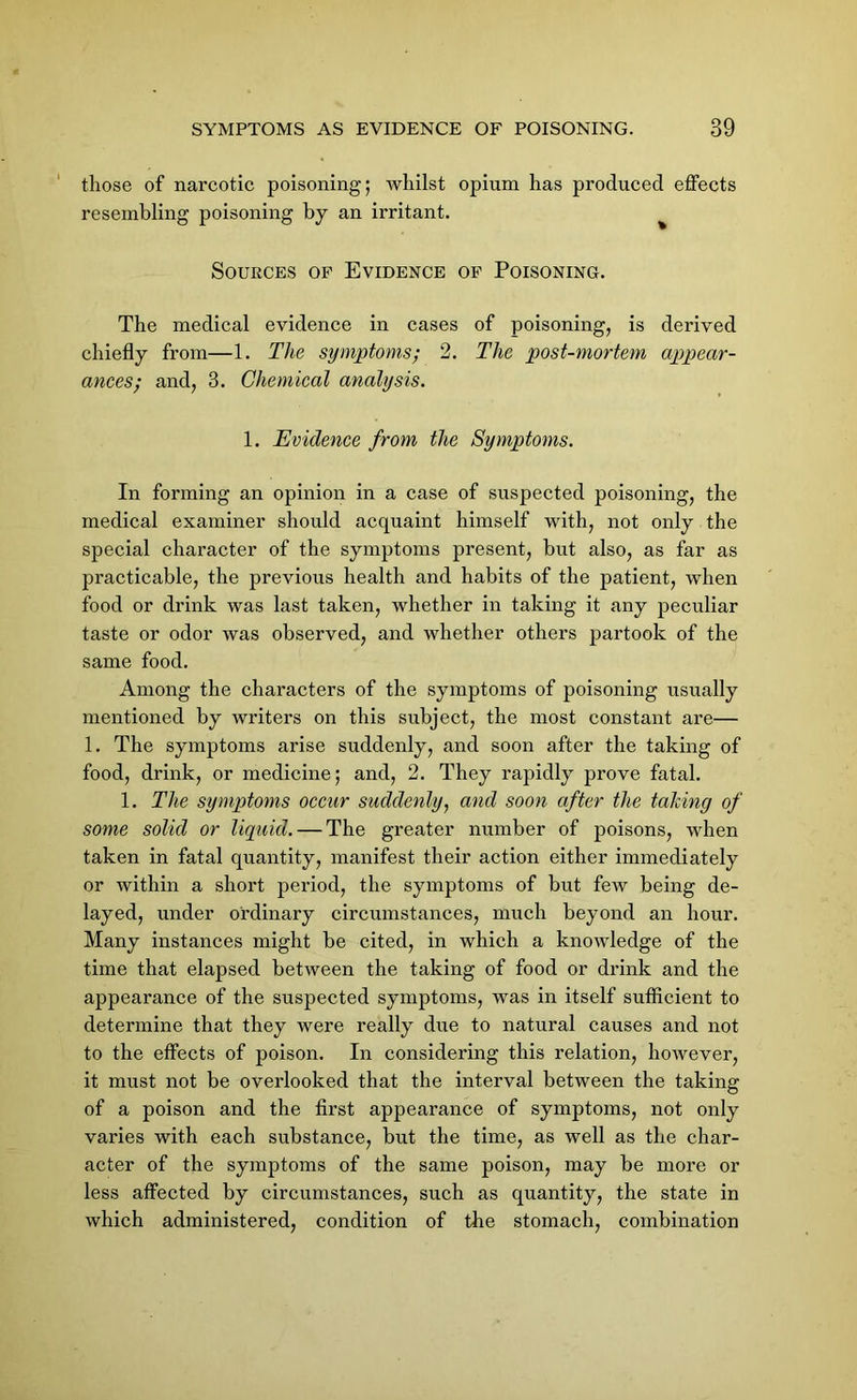 those of narcotic poisoning; whilst opium has produced effects resembling poisoning by an irritant. Sources of Evidence of Poisoning. The medical evidence in cases of poisoning, is derived chiefly from—1. The symptoms; 2. The post-mortem appear- ances; and, 3. Chemical analysis. 1. Evidence from the Symptoms. In forming an opinion in a case of suspected poisoning, the medical examiner should acquaint himself with, not only the special character of the symptoms present, but also, as far as practicable, the previous health and habits of the patient, when food or drink was last taken, whether in taking it any peculiar taste or odor was observed, and whether others partook of the same food. Among the characters of the symptoms of poisoning usually mentioned by writers on this subject, the most constant are— 1. The symptoms arise suddenly, and soon after the taking of food, drink, or medicine; and, 2. They rapidly prove fatal. 1. The symptoms occur suddenly, and soon after the tahing of some solid or liquid. — The greater number of poisons, when taken in fatal quantity, manifest their action either immediately or within a short period, the symptoms of but few being de- layed, under ordinary circumstances, much beyond an hour. Many instances might be cited, in which a knowledge of the time that elapsed between the taking of food or drink and the appearance of the suspected symptoms, was in itself sufficient to determine that they were really due to natural causes and not to the effects of poison. In considering this relation, however, it must not be overlooked that the interval between the taking of a poison and the first appearance of symptoms, not only varies with each substance, but the time, as well as the char- acter of the symptoms of the same poison, may be more or less affected by circumstances, such as quantity, the state in which administered, condition of the stomach, combination