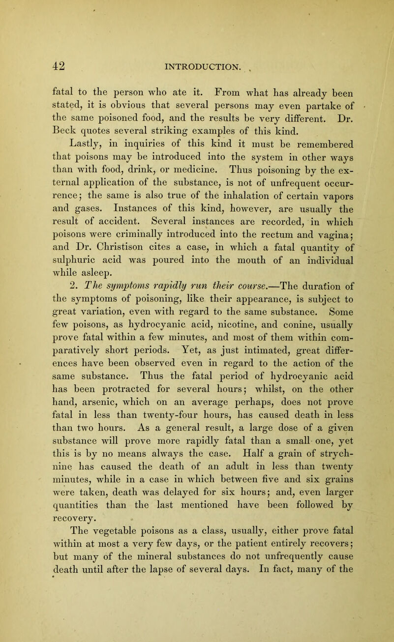 fatal to the person who ate it. From what has already been stated, it is obvious that several persons may even partake of the same poisoned food, and the results be very different. Dr. Beck quotes several striking examples of this kind. Lastly, in inquiries of this kind it must be remembered that poisons may be introduced into the system in other ways than with food, drink, or medicine. Thus poisoning by the ex- ternal application of the substance, is not of unfrequent occur- rence; the same is also true of the inhalation of certain vapors and gases. Instances of this kind, however, are usually the result of accident. Several instances are recorded, in which poisons were criminally introduced into the rectum and vagina; and Dr. Christison cites a case, in which a fatal quantity of sulphuric acid was poured into the mouth of an individual while asleep. 2. The symptoms rapidly run tlieir course.—The duration of the symptoms of poisoning, like their appearance, is subject to great variation, even with regard to the same substance. Some few poisons, as hydrocyanic acid, nicotine, and conine, usually prove fatal within a few minutes, and most of them within com- paratively short periods. Yet, as just intimated, great differ- ences have been observed even in regard to the action of the same substance. Thus the fatal period of hydrocyanic acid has been protracted for several hours; whilst, on the other hand, arsenic, which on an average perhaps, does not prove fatal in less than twenty-four hours, has caused death in less than two hours. As a general result, a large dose of a given substance will prove more rapidly fatal than a small one, yet this is by no means always the case. Half a grain of strych- nine has caused the death of an adult in less than twenty minutes, while in a case in which between five and six grains were taken, death was delayed for six hours; and, even larger quantities than the last mentioned have been followed by recovery. The vegetable poisons as a class, usually, either prove fatal within at most a very few days, or the patient entirely recovers; but many of the mineral substances do not unfrequently cause death until after the lapse of several days. In fact, many of the