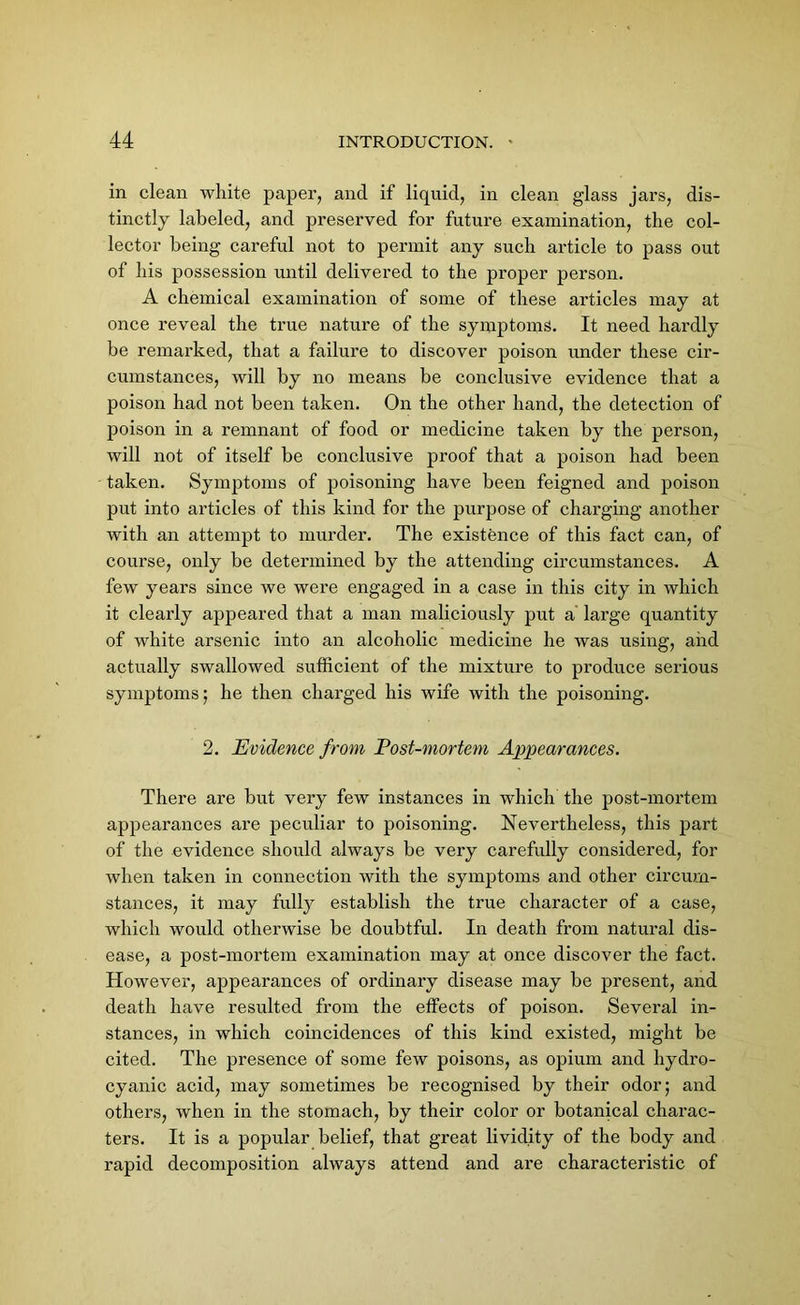 in clean white paper, and if liquid, in clean glass jars, dis- tinctly labeled, and preserved for future examination, the col- lector being careful not to permit any such article to pass out of his possession until delivered to the proper person. A chemical examination of some of these articles may at once reveal the true nature of the symptoms. It need hardly be remarked, that a failure to discover poison under these cir- cumstances, will by no means be conclusive evidence that a poison had not been taken. On the other hand, the detection of poison in a remnant of food or medicine taken by the person, will not of itself be conclusive proof that a poison had been taken. Symptoms of poisoning have been feigned and poison put into articles of this kind for the purpose of charging another with an attempt to murder. The existence of this fact can, of course, only be determined by the attending circumstances. A few years since we were engaged in a case in this city in which it clearly appeared that a man maliciously put a large quantity of white arsenic into an alcoholic medicine he was using, aiid actually swallowed sufficient of the mixture to produce serious symptoms; he then charged his wife with the poisoning. 2. Evidence from Post-mortem Appearances. There are but very few instances in which the post-mortem appearances are peculiar to poisoning. Nevertheless, this part of the evidence should always be very carefully considered, for when taken in connection with the symptoms and other circum- stances, it may fully establish the true character of a case, which would otherwise be doubtful. In death from natural dis- ease, a post-mortem examination may at once discover the fact. However, appearances of ordinary disease may be present, and death have resulted from the effects of poison. Several in- stances, in which coincidences of this kind existed, might be cited. The presence of some few poisons, as opium and hydro- cyanic acid, may sometimes be recognised by their odor; and others, when in the stomach, by their color or botanical charac- ters. It is a popular belief, that great livid.ity of the body and rapid decomposition always attend and are characteristic of