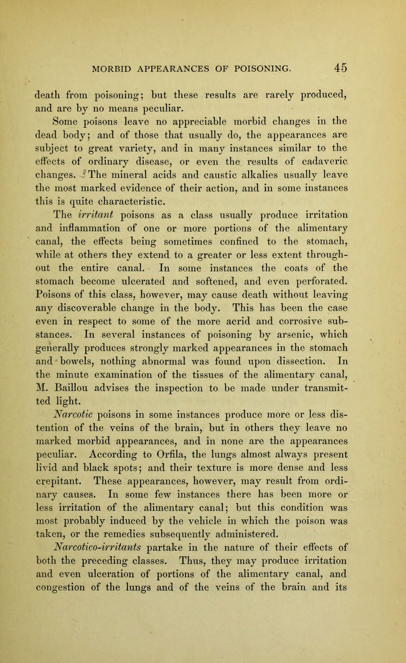 death from poisoning; but these results are rarely produced, and are by no means peculiar. Some poisons leave no appreciable morbid changes in the dead body; and of those that usually do, the appearances are subject to great variety, and in many instances similar to the effects of ordinary disease, or even the results of cadaveric changes. The mineral acids and caustic alkalies usually leave the most marked evidence of their action, and in some instances this is quite characteristic. The irritant poisons as a class usually produce irritation and inflammation of one or more portions of the alimentary canal, the effects being sometimes confined to the stomach, while at others they extend to a greater or less extent through- out the entire canal. In some instances the coats of the stomach become ulcerated and softened, and even perforated. Poisons of this class, however, may cause death without leaving any discoverable change in the body. This has been the case even in respect to some of the more acrid and corrosive sub- stances. In several instances of poisoning by arsenic, which generally produces strongly marked appearances in the stomach and bowels, nothing abnormal was found upon dissection. In the minute examination of the tissues of the alimentary canal, M. Baillou advises the inspection to be made under transmit- ted light. Narcotic poisons in some instances produce more or less dis- tention of the veins of the brain, but in others they leave no marked morbid appearances, and in none are the appearances peculiar. According to Orfila, the lungs almost always present livid and black spots; and their texture is more dense and less crepitant. These appearances, however, may result from ordi- nary causes. In some few instances there has been more or less irritation of the alimentary canal; but this condition was most probably induced by the vehicle in which the poison was taken, or the remedies subsequently administered. Narcotico-irritants partake in the nature of their effects of both the preceding classes. Thus, they may produce irritation and even ulceration of portions of the alimentary canal, and congestion of the lungs and of the veins of the brain and its