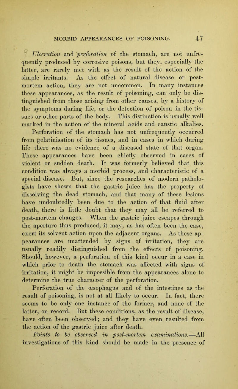 Ulceration and perforation of the stomach, are not unfre- quently produced by corrosive poisons, but they, especially the latter, are rarely met with as the result of the action of the simple irritants. As the effect of natural disease or post- mortem action, they are not uncommon. In many instances these appearances, as the result of poisoning, can only be dis- tinguished from those arising from other causes, by a history of the symptoms during life, or the detection of poison in the tis- sues or other parts of the body. This distinction is usually well marked in the action of the mineral acids and caustic alkalies. Perforation of the stomach has not unfrequently occurred from gelatinisation of its tissues, and in cases in which during life there was no evidence of a diseased state of that organ. These appearances have been chiefly observed in cases of violent or sudden death. It was formerly believed that this condition was always a morbid process, and characteristic of a special disease. But, since the researches of modern patholo- gists have shown that the gastric juice has the property of dissolving the dead stomach, and that many of these lesions have undoubtedly been due to the action of that fluid after death, there is little doubt that they may all be referred to post-mortem changes. When the gastric juice escapes through the aperture thus produced, it may, as has often been the case, exert its solvent action upon the adjacent organs. As these ap- pearances are unattended by signs of irritation, they are usually readily distinguished from the effects of poisoning. Should, however, a perforation of this kind occur in a case in which prior to death the stomach was affected with signs of irritation, it might be impossible from the appearances alone to determine the true character of the perforation. Perforation of the oesophagus and of the intestines as the result of poisoning, is not at all likely to occur. In fact, there seems to be only one instance of the former, and none of the latter, on record. But these conditions, as the result of disease, have often been observed; and they have even resulted from the action of the gastric juice after death. Points to be observed in post-mortem examinations.—All investigations of this kind should be made in the presence of