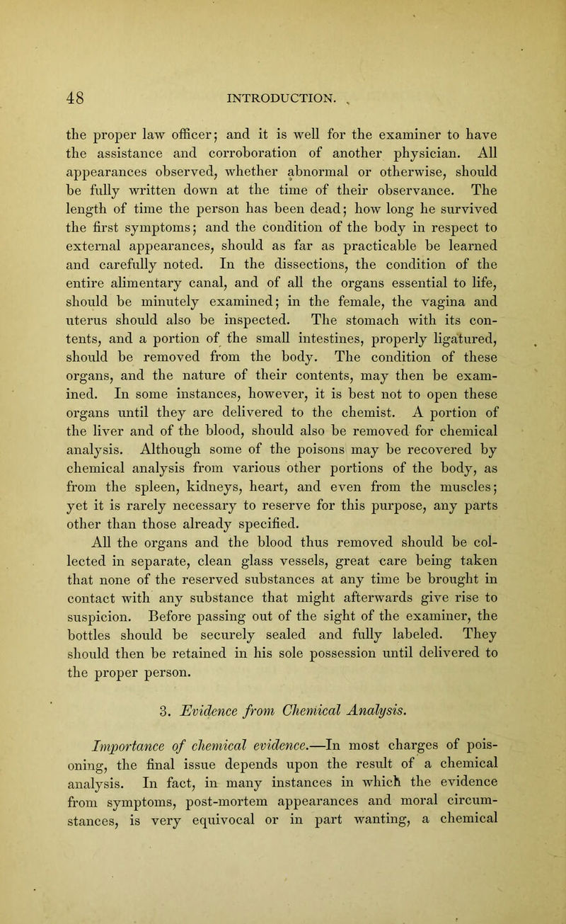 the proper law officer; and it is well for the examiner to have the assistance and corroboration of another physician. All appearances observed, whether abnormal or otherwise, should be fully written down at the time of their observance. The length of time the person has been dead; how long he survived the first symptoms; and the condition of the body in respect to external appearances, should as far as practicable be learned and carefully noted. In the dissections, the condition of the entire alimentary canal, and of all the organs essential to life, should be minutely examined; in the female, the vagina and uterus should also be inspected. The stomach with its con- tents, and a portion of the small intestines, properly ligatured, should be removed from the body. The condition of these organs, and the nature of their contents, may then be exam- ined. In some instances, however, it is best not to open these organs until they are delivered to the chemist. A portion of the liver and of the blood, should also be removed for chemical analysis. Although some of the poisons may be recovered by chemical analysis from various other portions of the body, as from the spleen, kidneys, heart, and even from the muscles; yet it is rarely necessary to reserve for this purpose, any parts other than those already specified. All the organs and the blood thus removed should be col- lected in separate, clean glass vessels, great care being taken that none of the reserved substances at any time be brought in contact with any substance that might afterwards give rise to suspicion. Before passing out of the sight of the examiner, the bottles should be securely sealed and fully labeled. They should then be retained in his sole possession until delivered to the proper person. 3. Evidence from Chemical Analysis. Importance of chemical evidence.—In most charges of pois- oning, the final issue depends upon the result of a chemical analysis. In fact, in many instances in which the evidence from symptoms, post-mortem appearances and moral circum- stances, is very equivocal or in part wanting, a chemical