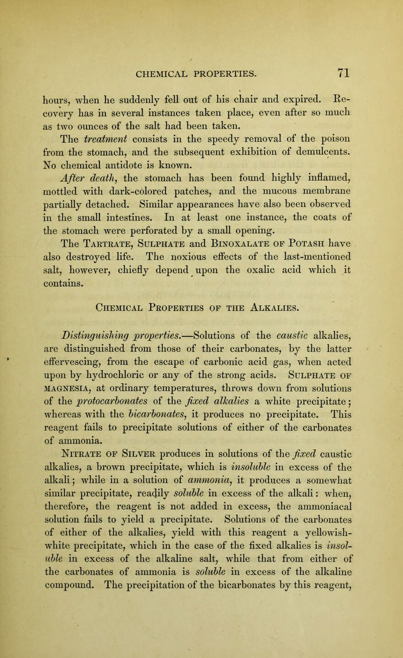 hours, when he suddenly fell out of his chair and expired. Re- covery has in several instances taken place, even after so much as two ounces of the salt had been taken. The treatment consists in the speedy removal of the poison from the stomach, and the subsequent exhibition of demulcents. No chemical antidote is known. After death, the stomach has been found highly inflamed, mottled with dark-colored patches, and the mucous membrane partially detached. Similar appearances have also been observed in the small intestines. In at least one instance, the coats of the stomach were perforated by a small opening. The Tartrate, Sulphate and Binoxalate of Potash have also destroyed life. The noxious effects of the last-mentioned salt, however, chiefly depend upon the oxalic acid which it contains. Chemical Properties of the Alkalies. Distinguishing properties.—Solutions of the caustic alkalies, are distinguished from those of their carbonates, by the latter effervescing, from the escape of carbonic acid gas, when acted upon by hydrochloric or any of the strong acids. Sulphate of MAGNESIA, at ordinary temperatures, throws down from solutions of the protocarbonates of the fixed alkalies a white precipitate; whereas with the bicarbonates, it produces no precipitate. This reagent fails to precipitate solutions of either of the carbonates of ammonia. Nitrate of Silver produces in solutions of the fixed caustic alkalies, a brown precipitate, which is insoluble in excess of the alkali; while in a solution of ammonia, it produces a somewhat similar precipitate, readily soluble in excess of the alkali: when, therefore, the reagent is not added in excess, the ammoniacal solution fails to yield a precipitate. Solutions of the carbonates of either of the alkalies, yield with this reagent a yellowish- white precipitate, which in the case of the fixed alkalies is insol- uble in excess of the alkaline salt, while that from either of the carbonates of ammonia is soluble in excess of the alkaline compoimd. The precipitation of the bicarbonates by this reagent,