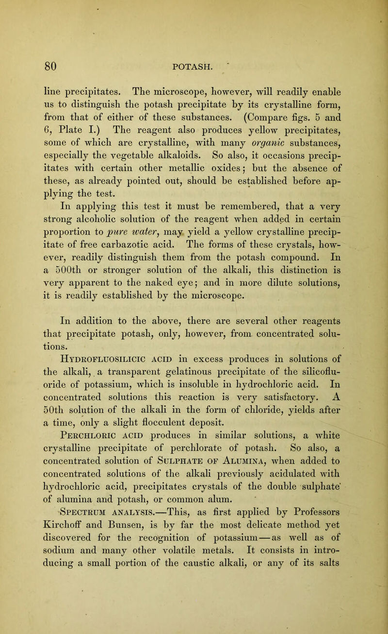 line precipitates. The microscope, however, will readily enable us to distinguish the potash precipitate by its crystalline form, from that of either of these substances. (Compare figs. 5 and 6, Plate I.) The reagent also produces yellow precipitates, some of which are crystalline, with many organic substances, especially the vegetable alkaloids. So also, it occasions precip- itates with certain other metallic oxides; but the absence of these, as already pointed out, should be established before ap- plying the test. In applying this test it must be remembered, that a very strong alcoholic solution of the reagent when added in certain proportion to pure ivater, may yield a yellow crystalline precip- itate of free carbazotic acid. The forms of these crystals, how- ever, readily distinguish them from the potash compound. In a 500th or stronger solution of the alkali, this distinction is very apparent to the naked eye; and in more dilute solutions, it is readily established by the microscope. In addition to the above, there are several other reagents that precipitate potash, only, however, from, concentrated solu- tions. Hydrofluosilicic acid in excess produces in solutions of the alkali, a transparent gelatinous precipitate of the silicoflu- oride of potassium, which is insoluble in hydrochloric acid. In concentrated solutions this reaction is very satisfactory. A 50th solution of the alkali in the form of chloride, yields after a time, only a slight flocculent deposit. Perchloric acid produces in similar solutions, a white crystalline precipitate of perchlorate of potash. So also, a concentrated solution of Sulphate of Alumina, when added to concentrated solutions of the alkali previously acidulated with hydrochloric acid, precipitates crystals of the double sulphate' of alumina and potash, or common alum. Spectrum analysis.—This, as first applied by Professors KirchofF and Bunsen, is by far the most delicate method yet discovered for the recognition of potassium — as well as of sodium and many other volatile metals. It consists in intro- ducing a small portion of the caustic alkali, or any of its salts