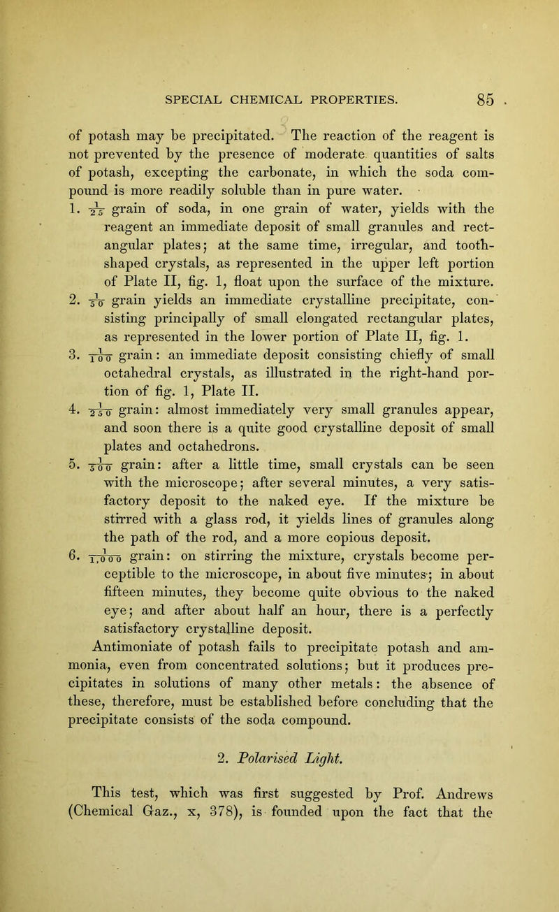 of potash may be precipitated. The reaction of the reagent is not prevented by the presence of moderate quantities of salts of potash, excepting the carbonate, in which the soda com- pound is more readily soluble than in pure water. 1. 2V grain of soda, in one grain of water, yields with the reagent an immediate deposit of small granules and rect- angular plates; at the same time, irregular, and tooth- shaped crystals, as represented in the upper left portion of Plate II, fig. 1, float upon the surface of the mixture. 2. 5V grain yields an immediate crystalline precipitate, con- sisting principally of small elongated rectangular plates, as represented in the lower portion of Plate II, fig. 1. 3. itto grain: an immediate deposit consisting chiefly of small octahedral crystals, as illustrated in the right-hand por- tion of fig. 1, Plate II. 4* 251 grain: almost immediately very small granules appear, and soon there is a quite good crystalline deposit of small plates and octahedrons. 5* 5T0 grain: after a little time, small crystals can be seen with the microscope; after several minutes, a very satis- factory deposit to the naked eye. If the mixture be stirred with a glass rod, it yields lines of granules along the path of the rod, and a more copious deposit. 6* ttcToo grain: on stirring the mixture, crystals become per- ceptible to the microscope, in about five minutes-; in about fifteen minutes, they become quite obvious to the naked eye; and after about half an hour, there is a perfectly satisfactory crystalline deposit. Antimoniate of potash fails to precipitate potash and am- monia, even from concentrated solutions; but it produces pre- cipitates in solutions of many other metals: the absence of these, therefore, must be established before concluding that the precipitate consists of the soda compound. 2. Polarised Light. This test, which was first suggested by Prof. Andrews (Chemical Gaz., x, 378), is founded upon the fact that the