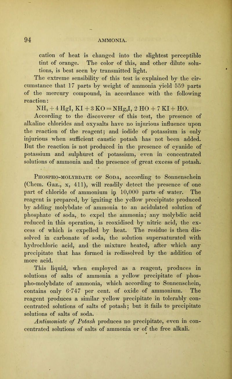 cation of heat is changed into the slightest perceptible tint of orange. The color of this, and other dilute solu- tions, is best seen by transmitted light. The extreme sensibility of this test is explained by the cir- cumstance that 17 parts by weight of ammonia yield 559 parts of the mercury compound, in accordance with the following reaction: NH3 + 4 Hgl, KI + 3 KO = NHgJ, 2 HO + 7 KI + HO. According to the discoverer of this test, the presence of alkaline chlorides and oxysalts have no injurious influence upon the reaction of the reagent; and iodide of potassium is only injurious when sufficient caustic potash has not been added. But the reaction is not produced in the presence of cyanide of potassium and sulphuret of potassium, even in concentrated solutions of ammonia and the presence of great excess of potash. Phospho-molybdate of Soda, according to Sonnenschein (Chem. Gaz., x, 411), will readily detect the presence of one part of chloride of ammonium ip 10,000 parts of water. The reagent is prepared, by igniting the yellow precipitate produced by adding molybdate of ammonia to an acidulated solution of phosphate of soda, to expel the ammonia; any molybdic acid reduced in this operation, is reoxidised by nitric acid, the ex- cess of which is expelled by heat. The residue is then dis- solved in carbonate of soda, the solution supersaturated with hydrochloric acid, and the mixture heated, after which any precipitate that has formed is redissolved by the addition of more acid. This liquid, when employed as a reagent, produces in solutions of salts of ammonia a yellow precipitate of phos- pho-molybdate of ammonia, which according to Sonnenschein, contains only 6-747 per cent, of oxide of ammonium. The reagent produces a similar yellow precipitate in tolerably con- centrated solutions of salts of potash; but it fails to precipitate solutions of salts of soda. Antimoniate of Potash produces no precipitate, even in con- centrated solutions of salts of ammonia or of the free alkali.