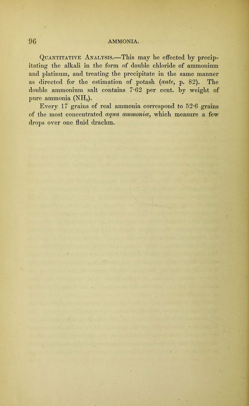 Quantitative Analysis.—This may be effected by precip- itating the alkali in the form of double chloride of ammonium and platinum, and treating the precipitate in the same manner as directed for the estimation of potash (ante, p. 82). The double ammonium salt contains 7-62 per cent, by weight of pure ammonia (NH3). Every 17 grains of real ammonia correspond to 52-6 grains of the most concentrated aqua ammonice, which measure a few drops over one fluid drachm.