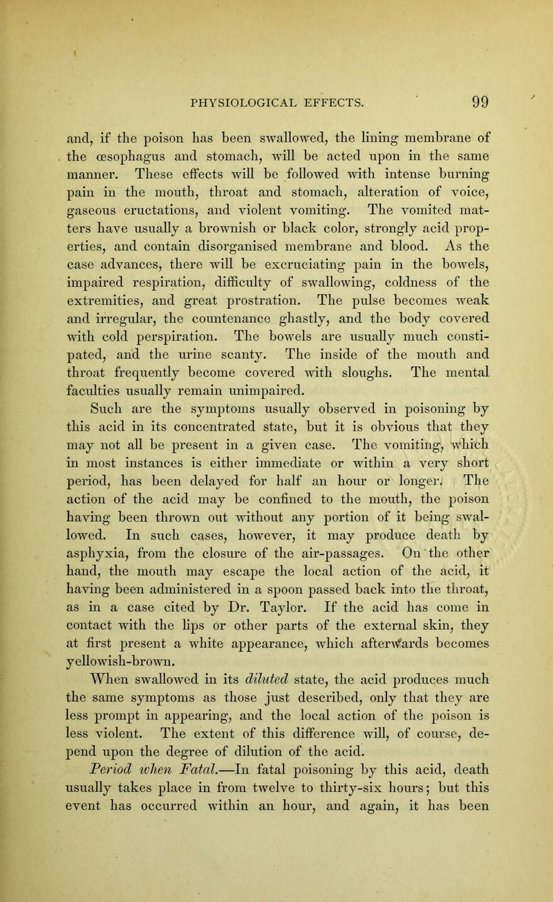 and, if the poison has been swallowed, the lining membrane of the oesophagus and stomach, will be acted upon in the same manner. These effects will be followed with intense burning pain in the mouth, throat and stomach, alteration of voice, gaseous eructations, and violent vomiting. The vomited mat- ters have usually a brownish or black color, strongly acid prop- erties, and contain disorganised membrane and blood. As the case advances, there will be excruciating pain in the bowels, impaired respiration, difficulty of swallowing, coldness of the extremities, and great prostration. The pulse becomes weak and irregular, the countenance ghastly, and the body covered with cold perspiration. The bowels are usually much consti- pated, and the urine scanty. The inside of the mouth and throat frequently become covered with sloughs. The mental faculties usually remain unimpaired. Such are the symptoms usually observed in poisoning by this acid in its concentrated state, but it is obvious that they may not all be present in a given case. The vomiting, which in most instances is either immediate or within a very short period, has been delayed for half an hour or longer. The action of the acid may be confined to the mouth, the poison having been thrown out without any portion of it being swal- lowed. In such cases, however, it may produce death by asphyxia, from the closure of the air-passages. On' the other hand, the mouth may escape the local action of the acid, it having been administered in a spoon passed back into the throat, as in a case cited by Dr. Taylor. If the acid has come in contact with the bps or other parts of the external skin, they at first present a white appearance, which afterwards becomes yellowish-brown. When swallowed in its diluted state, the acid produces much the same symptoms as those just described, only that they are less prompt in appearing, and the local action of the poison is less violent. The extent of this difference will, of course, de- pend upon the degree of dilution of the acid. Period ivhen Fatal.—In fatal poisoning by this acid, death usually takes place in from twelve to thirty-six hours; but this event has occurred within an hour, and again, it has been