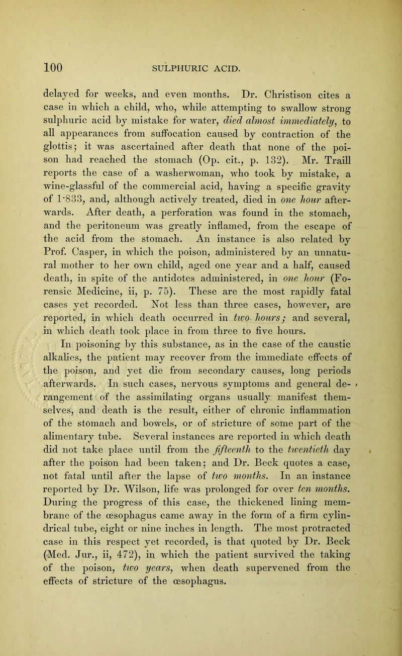 delayed for weeks, and even months. Dr. Christison cites a case in which a child, who, while attempting to swallow strong sulphuric acid by mistake for water, died almost immediately, to all appearances from suffocation caused by contraction of the glottis; it was ascertained after death that none of the poi- son had reached the stomach (Op. cit., p. 132). Mr. Traill reports the case of a washerwoman, who took by mistake, a wine-glassful of the commercial acid, having a specific gravity of 1 *833, and, although actively treated, died in one hour after- wards. After death, a perforation was found in the stomach, and the peritoneum was greatly inflamed, from the escape of the acid from the stomach. An instance is also related by Prof. Casper, in which the poison, administered by an unnatu- ral mother to her own child, aged one year and a half, caused death, in spite of the antidotes administered, in one hour (Fo- rensic Medicine, ii, p. 75). These are the most rapidly fatal cases yet recorded. Not less than three cases, however, are reported, in which death occurred in tivo hours; and several, in which death took place in from three to five hours. In poisoning by this substance, as in the case of the caustic alkalies, the patient may recover from the immediate effects of the poison, and yet die from secondary causes, long periods afterwards. In such cases, nervous symptoms and general de- rangement of the assimilating organs usually manifest them- selves, and death is the result, either of chronic inflammation of the stomach and bowels, or of stricture of some part of the alimentary tube. Several instances are reported in which death did not take place until from the fifteenth to the twentieth day after the poison had been taken; and Dr. Beck quotes a case, not fatal until after the lapse of two months. In an instance reported by Dr. Wilson, life was prolonged for over ten months. During the progress of this case, the thickened lining mem- brane of the oesophagus came away in the form of a firm cylin- drical tube, eight or nine inches in length. The most protracted case in this respect yet recorded, is that quoted by Dr. Beck (Med. Jur., ii, 472), in which the patient survived the taking of the poison, tivo years, when death supervened from the effects of stricture of the oesophagus.