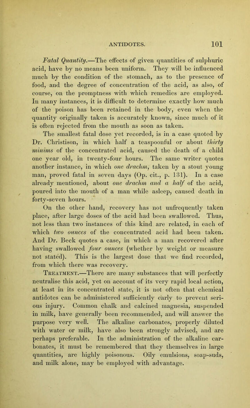 Fatal Quantity.—The effects of given quantities of sulphuric acid, have by no means been uniform. They will be influenced much by the condition of the stomach, as to the presence of food, and the degree of concentration of the acid, as also, of course, on the promptness with which remedies are employed. In many instances, it is difficult to determine exactly how much of the poison has been retained in the body, even when the quantity originally taken is accurately known, since much of it is often rejected from the mouth as soon as taken. The smallest fatal dose yet recorded, is in a case quoted by Dr. Christison, in which half a teaspoonful or about thirty minims of the concentrated acid, caused the death of a child one year old, in twenty-four hours. The same writer quotes another instance, in which one drachm, taken by a stout young man, proved fatal in seven days (Op. cit., p. 131). In a case already mentioned, about one drachm and a half of the acid, poured into the mouth of a man while asleep, caused death in forty-seven hours. On the other hand, recovery has not unfrequently taken place, after large doses of the acid had been swallowed. Thus, not less than two instances of this kind are related, in each of which tivo ounces of the concentrated acid had been taken. And Dr. Beck quotes a case, in which a man recovered after having swallowed four ounces (whether by weight or measure not stated). This is the largest dose that we find recorded, from which there was recovery. Treatment.—There are many substances that will perfectly neutralise this acid, yet on account of its very rapid local action, at least in its concentrated state, it is not often that chemical antidotes can be administered sufficiently early to prevent seri- ous injury. Common chalk and calcined magnesia, suspended in milk, have generally been recommended, and will answer the purpose very well. The alkaline carbonates, properly diluted with water or milk, have also been strongly advised, and are perhaps preferable. In the administration of the alkaline car- bonates, it must be remembered that they themselves in large quantities, are highly poisonous. Oily emulsions, soap-suds, and milk alone, may be employed with advantage.