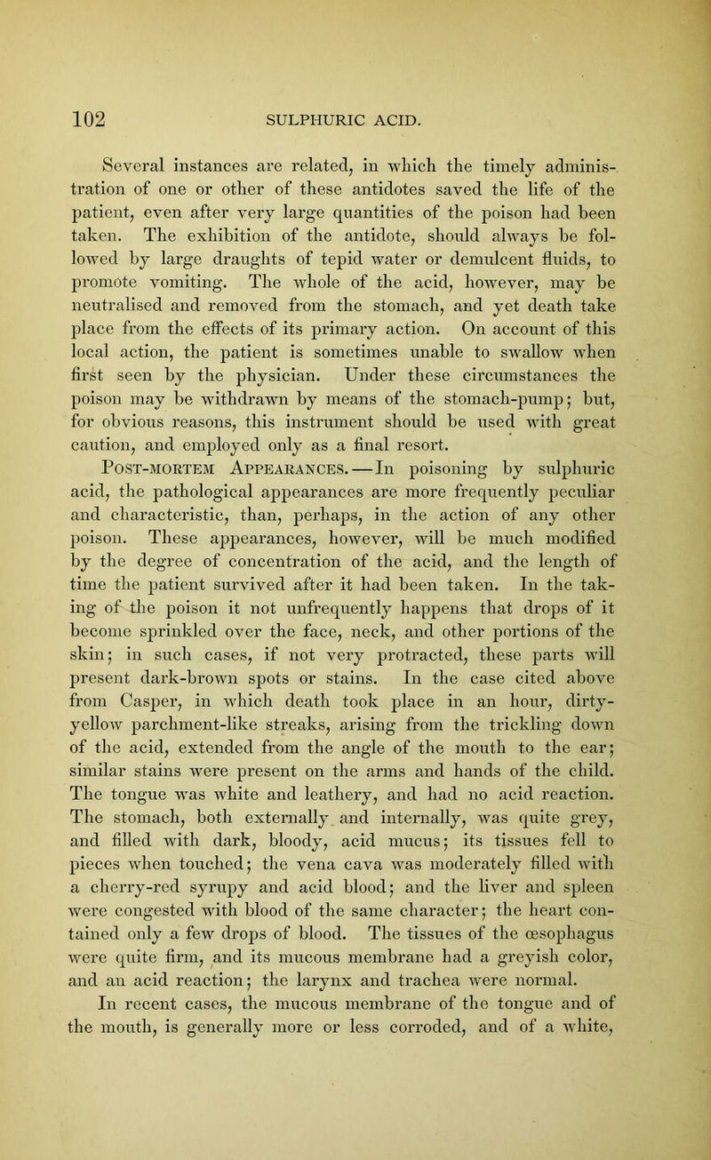 Several instances are related, in which the timely adminis- tration of one or other of these antidotes saved the life of the patient, even after very large quantities of the poison had been taken. The exhibition of the antidote, should always be fol- lowed by large draughts of tepid water or demulcent fluids, to promote vomiting. The whole of the acid, however, may be neutralised and removed from the stomach, and yet death take place from the effects of its primary action. On account of this local action, the patient is sometimes unable to swallow when first seen by the physician. Under these circumstances the poison may be withdrawn by means of the stomach-pump; but, for obvious reasons, this instrument should be used with great caution, and employed only as a final resort. Post-mortem Appearances.—In poisoning by sulphuric acid, the pathological appearances are more frequently peculiar and characteristic, than, perhaps, in the action of any other poison. These appearances, however, will be much modified by the degree of concentration of the acid, and the length of time the patient survived after it had been taken. In the tak- ing of the poison it not unfrequently happens that drops of it become sprinkled over the face, neck, and other portions of the skin; in such cases, if not very protracted, these parts will present dark-brown spots or stains. In the case cited above from Casper, in which death took place in an hour, dirty- yellow parchment-like streaks, arising from the trickling down of the acid, extended from the angle of the month to the ear; similar stains were present on the arms and hands of the child. The tongue was white and leathery, and had no acid reaction. The stomach, both externally and internally, was quite grey, and filled with dark, bloody, acid mucus; its tissues fell to pieces when touched; the vena cava was moderately filled with a cherry-red syrupy and acid blood; and the liver and spleen were congested with blood of the same character; the heart con- tained only a few drops of blood. The tissues of the oesophagus were quite firm, and its mucous membrane had a greyish color, and an acid reaction; the larynx and trachea were normal. In recent cases, the mucous membrane of the tongue and of the mouth, is generally more or less corroded, and of a white,