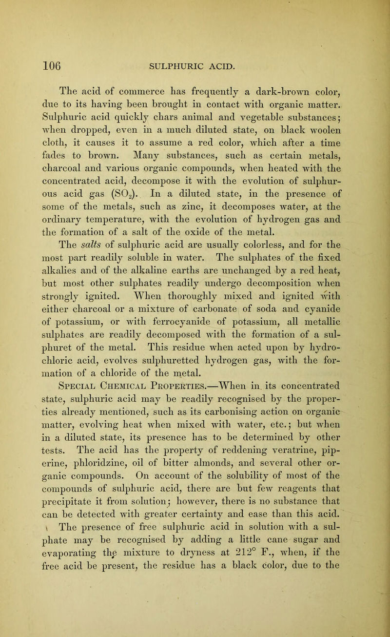 The acicl of commerce has frequently a dark-brown color, due to its having been brought in contact with organic matter. Sulphuric acid quickly chars animal and vegetable substances; when dropped, even in a much diluted state, on black woolen cloth, it causes it to assume a red color, which after a time fades to brown. Many substances, such as certain metals, charcoal and various organic compounds, when heated with the concentrated acid, decompose it with the evolution of sulphur- ous acid gas (S02). In a diluted state, in the presence of some of the metals, such as zinc, it decomposes water, at the ordinary temperature, with the evolution of hydrogen gas and the formation of a salt of the oxide of the metal. The salts of sulphuric acid are usually colorless, and for the most part readily soluble in water. The sulphates of the fixed alkalies and of the alkaline earths are unchanged by a red heat, but most other sulphates readily undergo decomposition when strongly ignited. When thoroughly mixed and ignited with either charcoal or a mixture of carbonate of soda and cyanide of potassium, or with ferrocyanide of potassium, all metallic sulphates are readily decomposed with the formation of a sul- phuret of the metal. This residue when acted upon by hydro- chloric acid, evolves sulphuretted hydrogen gas, with the for- mation of a chloride of the metal. Special Chemical Properties.—When in. its concentrated state, sulphuric acid may be readily recognised by the proper- ties already mentioned, such as its carbonising action on organic matter, evolving heat when mixed with water, etc.; but when in a diluted state, its presence has to be determined by other tests. The acid has the property of reddening veratrine, pip- eline, phloridzine, oil of bitter almonds, and several other or- ganic compounds. On account of the solubility of most of the compounds of sulphuric acid, there are but few reagents that precipitate it from solution; however, there is no substance that can be detected with greater certainty and ease than this acid. \ The presence of free sulphuric acid in solution with a sul- phate may be recognised by adding a little cane sugar and evaporating the mixture to dryness at 212° F., when, if the free acid be present, the residue has a black color, due to the