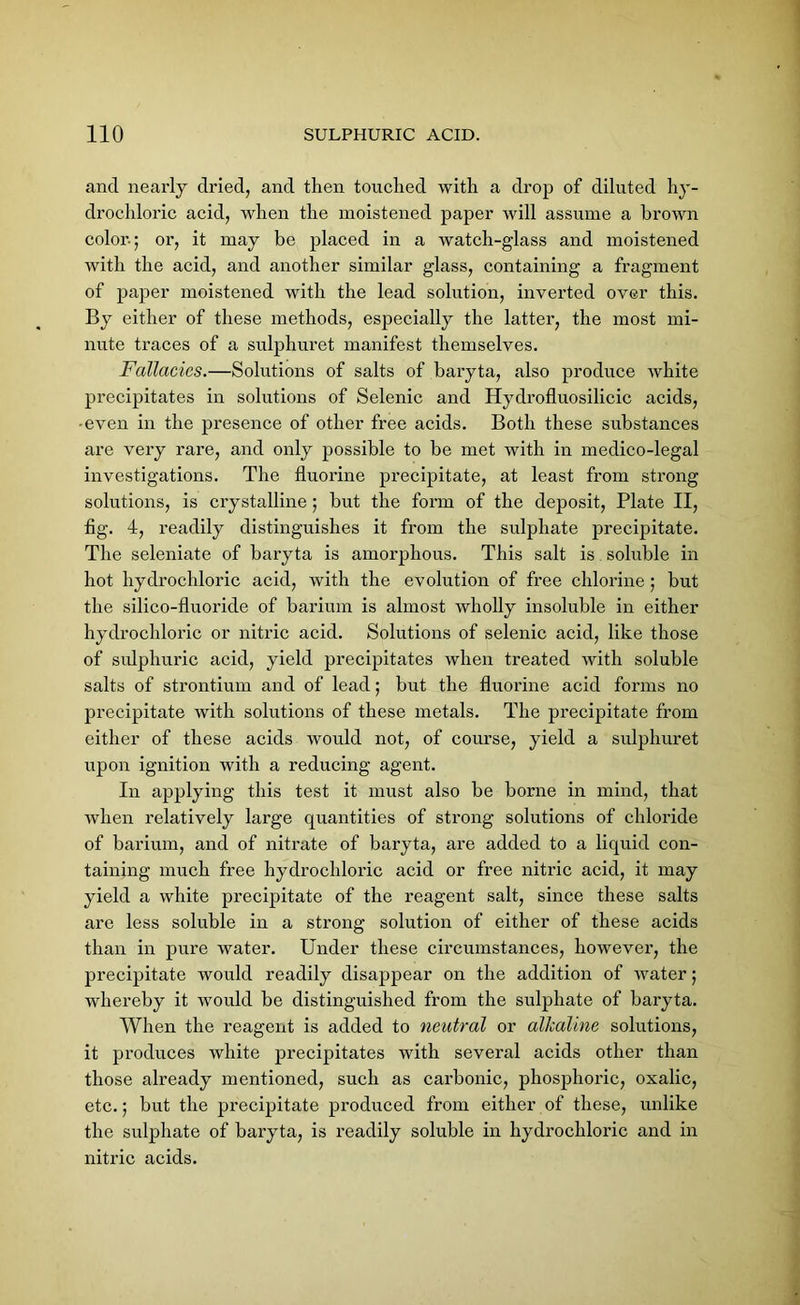 and nearly dried, and then touched with a drop of diluted hy- drochloric acid, when the moistened paper will assume a brown color-; or, it may be placed in a watch-glass and moistened with the acid, and another similar glass, containing a fragment of paper moistened with the lead solution, inverted over this. By either of these methods, especially the latter, the most mi- nute traces of a sulphuret manifest themselves. Fallacies.—Solutions of salts of baryta, also produce white precipitates in solutions of Selenic and Hydrofluosilicic acids, -even in the presence of other free acids. Both these substances are very rare, and only possible to be met with in medico-legal investigations. The fluorine precipitate, at least from strong solutions, is crystalline; but the form of the deposit, Plate II, fig. 4, readily distinguishes it from the sulphate precipitate. The seleniate of baryta is amorphous. This salt is soluble in hot hydrochloric acid, with the evolution of free chlorine ; but the silico-fluoride of barium is almost wholly insoluble in either hydrochloric or nitric acid. Solutions of selenic acid, like those of sulphuric acid, yield precipitates when treated with soluble salts of strontium and of lead; but the fluorine acid forms no precipitate with solutions of these metals. The precipitate from either of these acids would not, of course, yield a sulphuret upon ignition with a reducing agent. In applying this test it must also be borne in mind, that when relatively large quantities of strong solutions of chloride of barium, and of nitrate of baryta, are added to a liquid con- taining much free hydrochloric acid or free nitric acid, it may yield a white precipitate of the reagent salt, since these salts are less soluble in a strong solution of either of these acids than in pure water. Under these circumstances, however, the precipitate would readily disappear on the addition of water; whereby it would be distinguished from the sulphate of baryta. When the reagent is added to neutral or allcaline solutions, it produces white precipitates with several acids other than those already mentioned, such as carbonic, phosphoric, oxalic, etc.; but the precipitate produced from either of these, unlike the sulphate of baryta, is readily soluble in hydrochloric and in nitric acids.