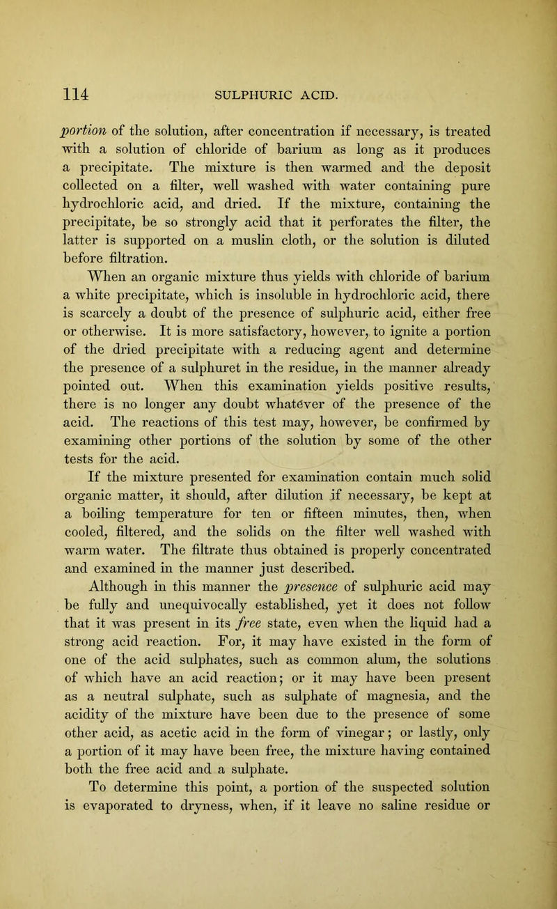 portion of the solution, after concentration if necessary, is treated with a solution of chloride of barium as long as it produces a precipitate. The mixture is then warmed and the deposit collected on a filter, well washed with water containing pure hydrochloric acid, and dried. If the mixture, containing the precipitate, be so strongly acid that it perforates the filter, the latter is supported on a muslin cloth, or the solution is diluted before filtration. When an organic mixture thus yields with chloride of barium a white precipitate, which is insoluble in hydrochloric acid, there is scarcely a doubt of the presence of sulphuric acid, either free or otherwise. It is more satisfactory, however, to ignite a portion of the dried precipitate with a reducing agent and determine the presence of a sulphuret in the residue, in the manner already pointed out. When this examination yields positive results, there is no longer any doubt whatever of the presence of the acid. The reactions of this test may, however, be confirmed by examining other portions of the solution by some of the other tests for the acid. If the mixture presented for examination contain much solid organic matter, it should, after dilution if necessary, be kept at a boiling temperature for ten or fifteen minutes, then, when cooled, filtered, and the solids on the filter well washed with warm water. The filtrate thus obtained is properly concentrated and examined in the manner just described. Although in this manner the presence of sulphuric acid may be fully and unequivocally established, yet it does not follow that it was present in its free state, even when the liquid had a strong acid reaction. For, it may have existed in the form of one of the acid sulphates, such as common alum, the solutions of which have an acid reaction; or it may have been present as a neutral sulphate, such as sulphate of magnesia, and the acidity of the mixture have been due to the presence of some other acid, as acetic acid in the form of vinegar; or lastly, only a portion of it may have been free, the mixture having contained both the free acid and a sulphate. To determine this point, a portion of the suspected solution is evaporated to dryness, when, if it leave no saline residue or