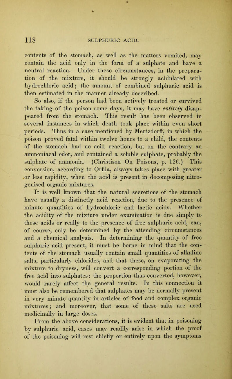 contents of the stomach, as well as the matters vomited, may contain the acid only in the form of a sulphate and have a neutral reaction. Under these circumstances, in the prepara- tion of the mixture, it should be strongly acidulated with hydrochloric acid; the amount of combined sulphuric acid is then estimated in the manner already described. So also, if the person had been actively treated or survived the taking of the poison some days, it may have entirely disap- peared from the stomach. This result has been observed in several instances in which death took place within even short periods. Thus in a case mentioned by Mertzdorff, in which the poison proved fatal within twelve hours to a child, the contents of the stomach had no acid reaction, but on the contrary an ammoniacal odor, and contained a soluble sulphate, probably the sulphate of ammonia. (Christison On Poisons, p. 126.) This conversion, according to Orfila, always takes place with greater .or less rapidity, when the acid is present in decomposing nitro- genised organic mixtures. It is well known that the natural secretions of the stomach have usually a distinctly acid reaction,' due to the presence of minute quantities of hydrochloric and lactic acids. Whether the acidity of the mixture under examination is due simply to these acids or really to the presence of free sulphuric acid, can, of course, only be determined by the attending circumstances and a chemical analysis. In determining the quantity of free sulphuric acid present, it must be borne in mind that the con- tents of the stomach usually contain small quantities of alkaline salts, particularly chlorides, and that these, on evaporating the mixture to dryness, will convert a corresponding portion of the free hcid into sulphates: the proportion thus converted, however, would rarely affect the general results. In this connection it must also be remembered that sulphates may be normally present in very minute quantity in articles of food and complex organic mixtures; and moreover, that some of these salts are used medicinally in large doses. From the above considerations, it is evident that in poisoning by sulphuric acid, cases may readily arise in which the proof of the poisoning will rest chiefly or entirely upon the symptoms