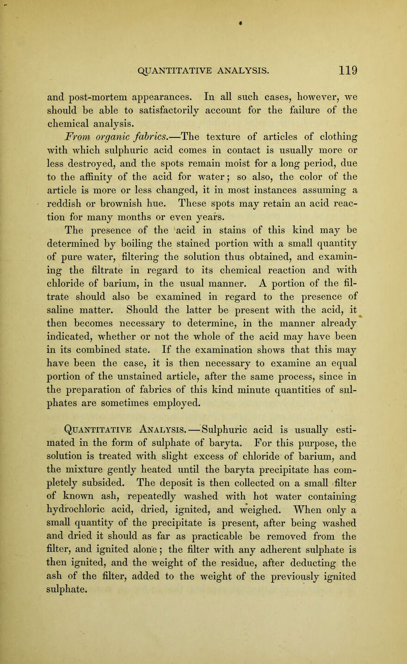 and post-mortem appearances. In all such cases, however, we should be able to satisfactorily account for the failure of the chemical analysis. From organic fabrics.—The texture of articles of clothing with which sulphuric acid comes in contact is usually more or less destroyed, and the spots remain moist for a long period, due to the affinity of the acid for water$ so also, the color of the article is more or less changed, it in most instances assuming a reddish or brownish hue. These spots may retain an acid reac- tion for many months or even years. The presence of the acid in stains of this kind may be determined by boiling the stained portion with a small quantity of pure water, filtering the solution thus obtained, and examin- ing the filtrate in regard to its chemical reaction and with chloride of barium, in the usual manner. A portion of the fil- trate should also be examined in regard to the presence of saline matter. Should the latter be present with the acid, it then becomes necessary to determine, in the manner already indicated, whether or not the whole of the acid may have been in its combined state. If the examination shows that this may have been the case, it is then necessary to examine an equal portion of the unstained article, after the same process, since in the preparation of fabrics of this kind minute quantities of sul- phates are sometimes employed. Quantitative Analysis. — Sulphuric acid is usually esti- mated in the form of sulphate of baryta. For this purpose, the solution is treated with slight excess of chloride of barium, and the mixture gently heated until the baryta precipitate has com- pletely subsided. The deposit is then collected on a small filter of known ash, repeatedly washed with hot water containing hydrochloric acid, dried, ignited, and weighed. When only a small quantity of the precipitate is present, after being washed and dried it should as far as practicable be removed from the filter, and ignited alone 5 the filter with any adherent sulphate is then ignited, and the weight of the residue, after deducting the ash of the filter, added to the weight of the previously ignited sulphate.