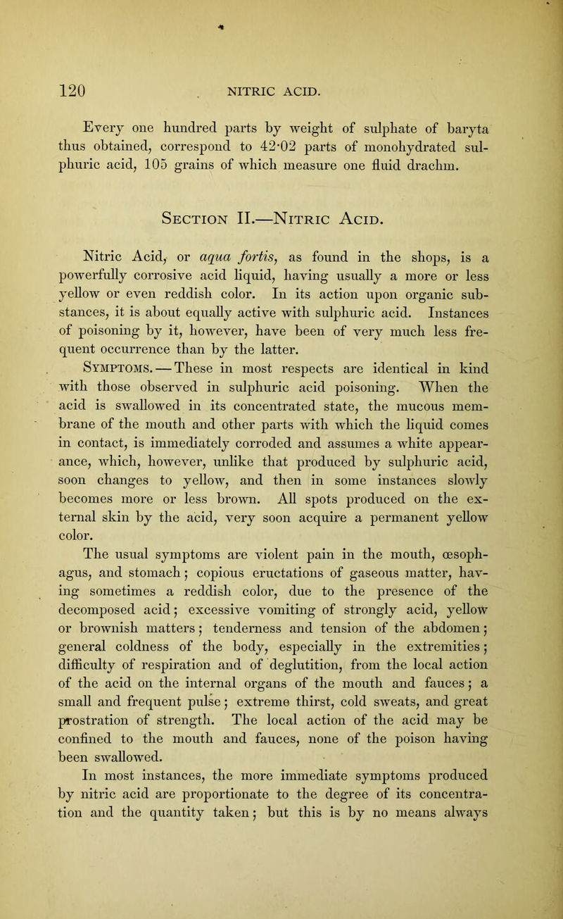 Every one hundred parts by weight of sulphate of baryta thus obtained, correspond to 42-02 parts of monohydrated sul- phuric acid, 105 grains of which measure one fluid drachm. Section II.—Nitric Acid. Nitric Acid, or aqua fortis, as found in the shops, is a powerfully corrosive acid liquid, having usually a more or less yellow or even reddish color. In its action upon organic sub- stances, it is about equally active with sulphuric acid. Instances of poisoning by it, however, have been of very much less fre- quent occurrence than by the latter. Symptoms. — These in most respects are identical in kind with those observed in sulphuric acid poisoning. When the acid is swallowed in its concentrated state, the mucous mem- brane of the mouth and other parts with which the liquid comes in contact, is immediately corroded and assumes a white appear- ance, which, however, unlike that produced by sulphuric acid, soon changes to yellow, and then in some instances slowly becomes more or less brown. All spots produced on the ex- ternal skin by the acid, very soon acquire a permanent yellow color. The usual symptoms are violent pain in the mouth, oesoph- agus, and stomach; copious eructations of gaseous matter, hav- ing sometimes a reddish color, due to the presence of the decomposed acid; excessive vomiting of strongly acid, yellow or brownish matters; tenderness and tension of the abdomen; general coldness of the body, especially in the extremities; difficulty of respiration and of deglutition, from the local action of the acid on the internal organs of the mouth and fauces; a small and frequent pulse; extreme thirst, cold sweats, and great prostration of strength. The local action of the acid may be confined to the mouth and fauces, none of the poison having been swallowed. In most instances, the more immediate symptoms produced by nitric acid are proportionate to the degree of its concentra- tion and the quantity taken; but this is by no means always