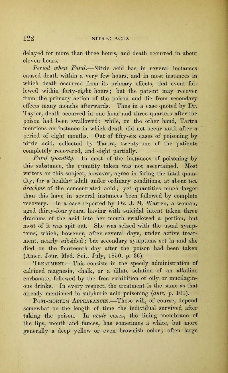 delayed for more than three hours, and death occurred in about eleven hours. Period ivhen Fatal.—Nitric acid has in several instances caused death within a very few hours, and in most instances in which death occurred from its primary effects, that event fol- lowed within forty-eight hours; hut the patient may recover from the primary action of the poison and die from secondary effects many months afterwards. Thus in a case quoted by Dr. Taylor, death occurred in one hour and three-quarters after the poison had been swallowed; while, on the other hand, Tartra mentions an instance in which death did not occur until after a period of eight months. Out of fifty-six cases of poisoning by nitric acid, collected by Tartra, twenty-one of the patients completely recovered, and eight partially. Fatal Quantity.—In most of the instances of poisoning by this substance, the quantity taken was not ascertained. Most writers on this subject, however, agree in fixing the fatal quan- tity, for a healthy adult under ordinary conditions, at about two drachms of the concentrated acid; yet quantities much larger than this have in several instances been followed by complete recovery. In a case reported by Dr. J. M. Warren, a woman, aged thirty-four years, having with suicidal intent taken three drachms of the acid into her mouth swallowed a portion, but most of it was spit out. She was seized with the usual symp- toms, which, however, after several days, under active treat- ment, nearly subsided; but secondary symptoms set in and she died on the fourteenth day after the poison had been taken (Amer. Jour. Med. Sci., July, 1850, p. 36). Treatment.—This consists in the speedy administration of calcined magnesia, chalk, or a dilute solution of an alkaline carbonate, followed by the free exhibition of oily or mucilagin- ous drinks. In every respect, the treatment is the same as that already mentioned in sulphuric acid poisoning (ante, p. 101). Post-mortem Appearances.—These will, of course, depend somewhat on the length of time the individual survived after taking the poison. In acute cases, the lining membrane of the lips, mouth and fauces, has sometimes a white, but more generally a deep yellow or even brownish color; often large