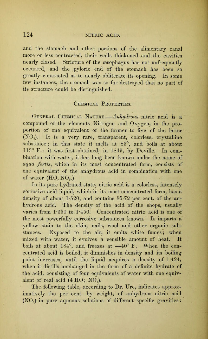 and the stomach and other portions of the alimentary canal more or less contracted, their walls thickened and the cavities nearly closed. Stricture of the oesophagus has not unfrequently occurred, and the pyloric end of the stomach has been so greatly contracted as to nearly obliterate its opening. In some few instances, the stomach was so far destroyed that no part of its structure could be distinguished. Chemical Properties. General Chemical Nature.—Anhydrous nitric acid is a compound of the elements Nitrogen and Oxygen, in the pro- portion of one equivalent of the former to five of the latter (N05). It is a very rare, transparent, colorless, crystalline substance; in this state it melts at 85°, and boils at about 113° F.: it was first obtained, in 1849, by Deville. In com- bination with water, it has long been known under the name of aqua fortisj which in its most concentrated form, consists of one equivalent of the anhydrous acid in combination with one of water (HO, N05.) In its pure hydrated state, nitric acid is a colorless, intensely corrosive acid liquid, which in its most concentrated form, has a density of about 1-520, and contains 85-72 per cent, of the an- hydrous acid. The density of the acid of the shops, usually varies from 1-350 to 1-450. Concentrated nitric acid is one of the most powerfully corrosive substances known. It imparts a yellow stain to the skin, nails, wool and other organic sub- stances. Exposed to the air, it emits white fumes; when mixed with water, it evolves a sensible amount of heat. It boils at about 184°, and freezes at —40° F. When the con- centrated acid is boiled, it diminishes in density and its boiling point increases, until the liquid acquires a density of l-424, when it distills unchanged in the form of a definite hydrate of the acid, consisting of four equivalents of water with one equiv- alent of real acid (4 HO; N05). The following table, according to Dr. Ure, indicates approx- imatively the per cent, by weight, of anhydrous nitric acid (N03) in pure aqueous solutions of different specific gravities: