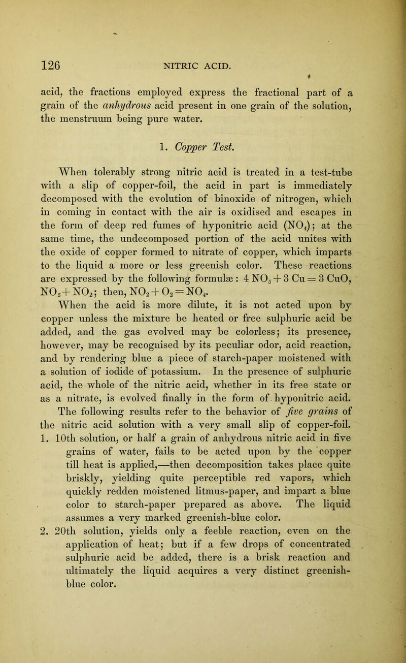 acid, the fractions employed express the fractional part of a grain of the anhydrous acid present in one grain of the solution, the menstruum being pure water. 1. Copper Test. When tolerably strong nitric acid is treated in a test-tube with a slip of copper-foil, the acid in part is immediately decomposed with the evolution of binoxide of nitrogen, which in coming in contact with the air is oxidised and escapes in the form of deep red fumes of hyponitric acid (NO,); at the same time, the undecomposed portion of the acid unites with the oxide of copper formed to nitrate of copper, which imparts to the liquid a more or less greenish color. These reactions are expressed by the following formulae: 4N05 + 3 Cu = 3 CuO, N054- N02; then, N02+02 = N04. When the acid is more dilute, it is not acted upon by copper unless the mixture be heated or free sulphuric acid be added, and the gas evolved may be colorless; its presence, however, may be recognised by its peculiar odor, acid reaction, and by rendering blue a piece of starch-paper moistened with a solution of iodide of potassium. In the presence of sulphuric acid, the whole of the nitric acid, whether in its free state or as a nitrate, is evolved finally in the form of hyponitric acid. The following results refer to the behavior of five grains of the nitric acid solution with a very small slip of copper-foil. 1. 10th solution, or half a grain of anhydrous nitric acid in five grains of water, fails to be acted upon by the copper till heat is applied,—then decomposition takes place quite briskly, yielding quite perceptible red vapors, which quickly redden moistened litmus-paper, and impart a blue color to starch-paper prepared as above. The liquid assumes a very marked greenish-blue color. 2. 20th solution, yields only a feeble reaction, even on the application of heat; but if a few drops of concentrated sulphuric acid be added, there is a brisk reaction and ultimately the liquid acquires a very distinct greenish- blue color.