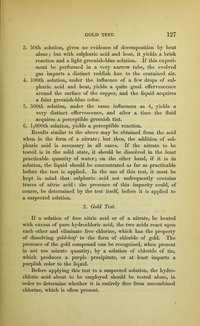 3. 50tli solution, gives no evidence of decomposition by heat alone; but with sulphuric acid and heat, it yields a brisk reaction and a light greenish-blue solution. If this experi- ment be performed in a very narrow tube, the evolved gas imparts a distinct reddish hue to the contained air. 4. 100th solution, under the influence of a few drops of sul- phuric acid and heat, yields a quite good effervescence around the surface of the copper, and the liquid acquires a faint greenish-blue color. 5. 500th solution, under the same influences as 4, yields a very distinct effervescence, and after a time the fluid acquires a perceptible greenish tint. 6. 1,000th solution, yields a perceptible reaction. Results similar to the above may be obtained from the acid when in the form of a nitrate; but then, the addition of sul- phuric acid is necessary in all cases. If the nitrate to be tested is in the solid state, it should be dissolved in the least practicable quantity of water; on the other hand, if it is in solution, the liquid should be concentrated as far as practicable before the test is applied. In the use of this test, it must be kept in mind that sulphuric acid not unfrequently contains traces of nitric acid: the presence of this impurity could, of course, be determined by the test itself, before it is applied to a suspected solution. 2. Gold Test. If a solution of free nitric acid or of a nitrate, be heated with excess of pure hydrochloric acid, the two acids react upon each other and eliminate free chlorine, which has the property of dissolving gold-leaf to the form of chloride of gold. The presence of the gold compound can be recognised, when present in not too minute quantity, by a solution of chloride of tin, which produces a purple precipitate, or at least imparts a purplish color to the liquid. Before applying this test to a suspected solution, the hydro- chloric acid about to be employed should be tested alone, in order to determine whether it is entirely free from uncombined chlorine, which is often present.