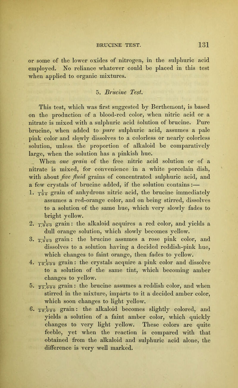 or some of the lower oxides of nitrogen, in the sulphuric acid employed. No reliance whatever could be placed in this test when applied to organic mixtures. 5. Brucine Test. This test, which was first suggested by Berthemont, is based on the production of a blood-red color, when nitric acid or a nitrate is mixed with a sulphuric acid solution of brucine. Pure brucine, when added to pure sulphuric acid, assumes a pale pink color and slowly dissolves to a colorless or nearly colorless solution, unless the proportion of alkaloid be comparatively large, when the solution has a pinkish hue. When one grain of the free nitric acid solution or of a nitrate is mixed, for convenience in a white porcelain dish, with about five fimid grains of concentrated sulphuric acid, and a few crystals of brucine added, if the solution contains :— 1. y<5~o grain of anhydrous nitric acid, the brucine immediately assumes a red-orange color, and on being stirred, dissolves to a solution of the same hue, which very slowly fades to bright yellow. 2. i,oLo o grain: the alkaloid acquires a red color, and yields a dull orange solution, which slowly becomes yellow. 3. ttetoo grain: the brucine assumes a rose pink color, and dissolves to a solution having a decided reddish-pink hue, which changes to faint orange, then fades to yellow. 4. TuTo o o grain: the crystals acquire a pink color and dissolve to a solution of the same tint, which becoming amber changes to yellow. 5. 2 5 o oij grain: the brucine assumes a reddish color, and when stirred in the mixture, imparts to it a decided amber color, which soon changes to light yellow. 6* To o~o grain: the alkaloid becomes slightly colored, and yields a solution of a faint amber color, which quickly changes to very light yellow. These colors are quite feeble, yet when the reaction is compared with that obtained from the alkaloid and sulphuric acid alone, the difference is very well marked.