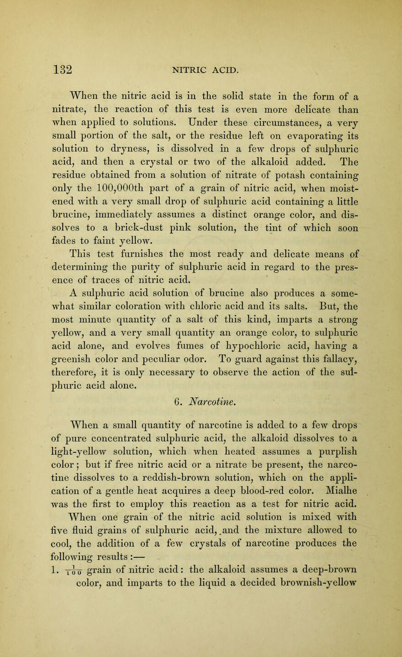 When the nitric acid is in the solid state in the form of a nitrate, the reaction of this test is even more delicate than when applied to solutions. Under these circumstances, a very small portion of the salt, or the residue left on evaporating its solution to dryness, is dissolved in a few drops of sulphuric acid, and then a crystal or two of the alkaloid added. The residue obtained from a solution of nitrate of potash containing only the 100,000th part of a grain of nitric acid, when moist- ened with a very small drop of sulphuric acid containing a little brucine, immediately assumes a distinct orange color, and dis- solves to a brick-dust pink solution, the tint of which soon fades to faint yellow. This test furnishes the most ready and delicate means of determining the purity of sulphuric acid in regard to the pres- ence of traces of nitric acid. A sulphuric acid solution of brucine also produces a some- what similar coloration with chloric acid and its salts. But, the most minute quantity of a salt of this kind, imparts a strong yellow, and a very small quantity an orange color, to sulphuric acid alone, and evolves fumes of hypochloric acid, having a greenish color and peculiar odor. To guard against this fallacy, therefore, it is only necessary to observe the action of the sul- phuric acid alone. 6. Narcotine. When a small quantity of narcotine is added to a few drops of pure concentrated sulphuric acid, the alkaloid dissolves to a light-yellow solution, which when heated assumes a purplish color; but if free nitric acid or a nitrate be present, the narco- tine dissolves to a reddish-brown solution, which on the appli- cation of a gentle heat acquires a deep blood-red color. Mialhe was the first to employ this reaction as a test for nitric acid. When one grain of the nitric acid solution is mixed with five fluid grains of sulphuric acid, .and the mixture allowed to cool, the addition of a few crystals of narcotine produces the following results :— 1. y^-q grain of nitric acid: the alkaloid assumes a deep-brown color, and imparts to the liquid a decided brownish-yellow