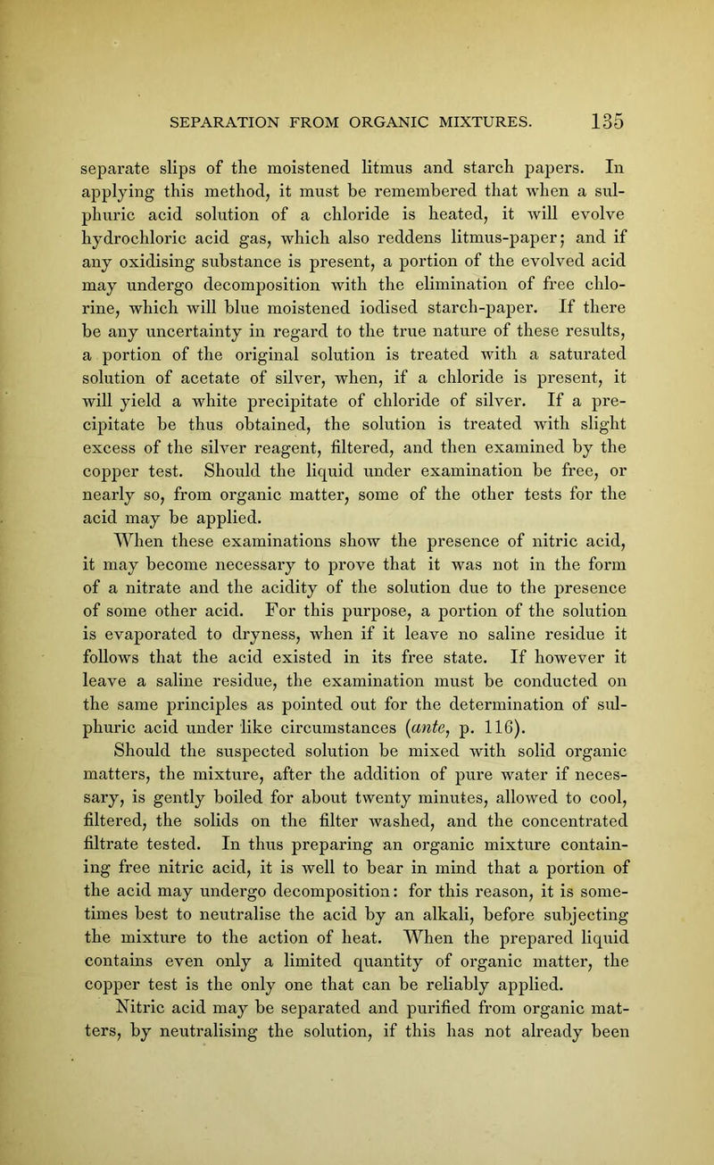 separate slips of the moistened litmus and starch papers. In applying this method, it must be remembered that when a sul- phuric acid solution of a chloride is heated, it will evolve hydrochloric acid gas, which also reddens litmus-paper; and if any oxidising substance is present, a portion of the evolved acid may undergo decomposition with the elimination of free chlo- rine, which will blue moistened iodised starch-paper. If there be any uncertainty in regard to the true nature of these results, a portion of the original solution is treated with a saturated solution of acetate of silver, when, if a chloride is present, it will yield a white precipitate of chloride of silver. If a pre- cipitate be thus obtained, the solution is treated with slight excess of the silver reagent, filtered, and then examined by the copper test. Should the liquid under examination be free, or nearly so, from organic matter, some of the other tests for the acid may be applied. When these examinations show the presence of nitric acid, it may become necessary to prove that it was not in the form of a nitrate and the acidity of the solution due to the presence of some other acid. For this purpose, a portion of the solution is evaporated to dryness, when if it leave no saline residue it follows that the acid existed in its free state. If however it leave a saline residue, the examination must be conducted on the same principles as pointed out for the determination of sul- phuric acid under like circumstances (ante, p. 116). Should the suspected solution be mixed with solid organic matters, the mixture, after the addition of pure water if neces- sary, is gently boiled for about twenty minutes, allowed to cool, filtered, the solids on the filter washed, and the concentrated filtrate tested. In thus preparing an organic mixture contain- ing free nitric acid, it is well to bear in mind that a portion of the acid may undergo decomposition: for this reason, it is some- times best to neutralise the acid by an alkali, before subjecting the mixture to the action of heat. When the prepared liquid contains even only a limited quantity of organic matter, the copper test is the only one that can be reliably applied. Nitric acid may be separated and purified from organic mat- ters, by neutralising the solution, if this has not already been