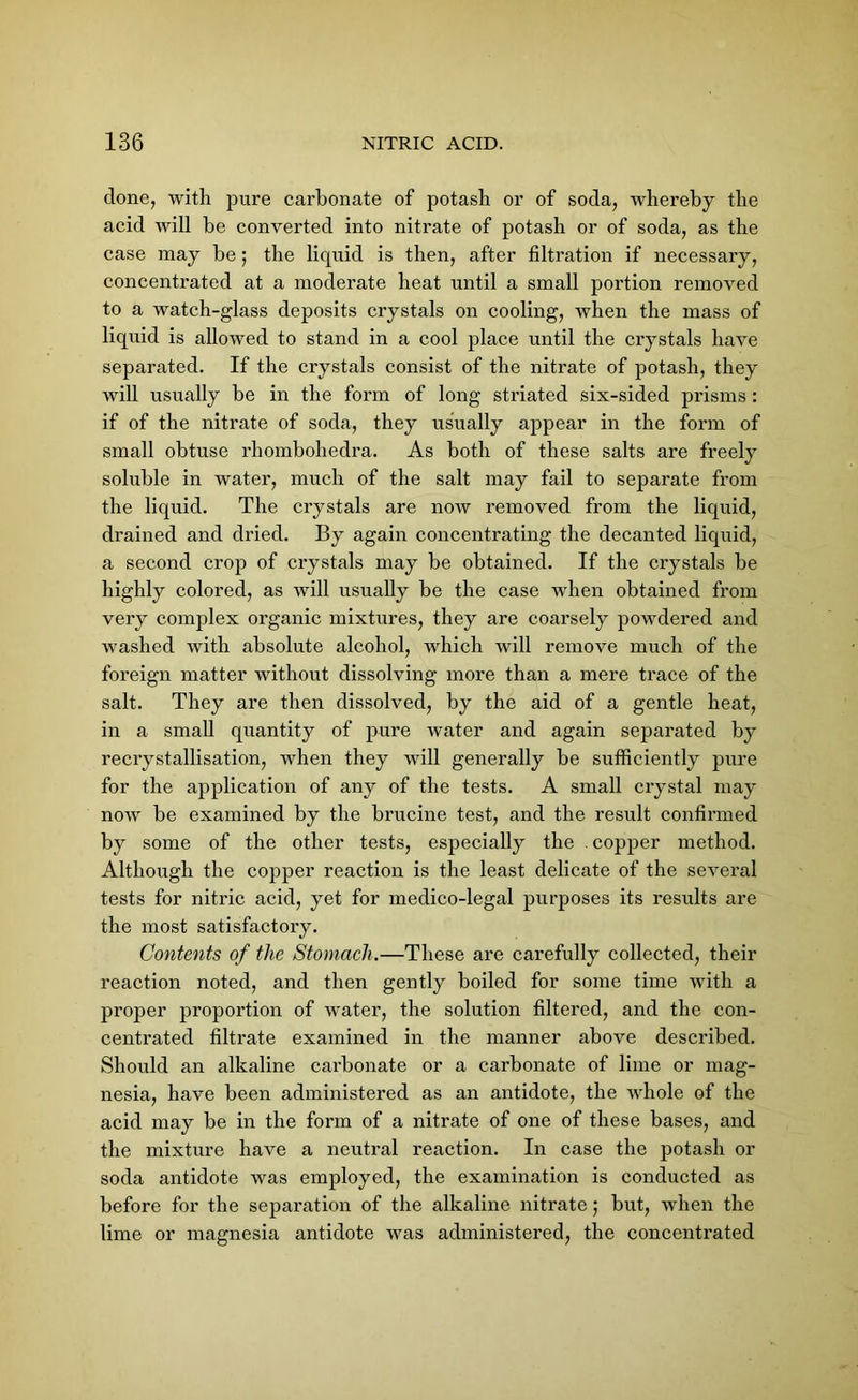 done, with pure carbonate of potash or of soda, whereby the acid will be converted into nitrate of potash or of soda, as the case may be; the liquid is then, after filtration if necessary, concentrated at a moderate heat until a small portion removed to a watch-glass deposits crystals on cooling, when the mass of liquid is allowed to stand in a cool place until the crystals have separated. If the crystals consist of the nitrate of potash, they will usually be in the form of long sti’iated six-sided prisms: if of the nitrate of soda, they usually appear in the form of small obtuse rhombohedra. As both of these salts are freely soluble in water, much of the salt may fail to separate from the liquid. The crystals are now removed from the liquid, drained and dried. By again concentrating the decanted liquid, a second crop of crystals may be obtained. If the crystals be highly colored, as will usually be the case when obtained from very complex organic mixtures, they are coarsely powdered and washed with absolute alcohol, which will remove much of the foreign matter without dissolving more than a mere trace of the salt. They are then dissolved, by the aid of a gentle heat, in a small quantity of pure water and again separated by recrystallisation, when they will generally be sufficiently pure for the application of any of the tests. A small crystal may now be examined by the brucine test, and the result confirmed by some of the other tests, especially the . copper method. Although the copper reaction is the least delicate of the several tests for nitric acid, yet for medico-legal purposes its results are the most satisfactory. Contents of the Stomach.—These are carefully collected, their reaction noted, and then gently boiled for some time with a proper proportion of water, the solution filtered, and the con- centrated filtrate examined in the manner above described. Should an alkaline carbonate or a carbonate of lime or mag- nesia, have been administered as an antidote, the whole of the acid may be in the form of a nitrate of one of these bases, and the mixture have a neutral reaction. In case the potash or soda antidote was employed, the examination is conducted as before for the separation of the alkaline nitrate; but, when the lime or magnesia antidote was administered, the concentrated