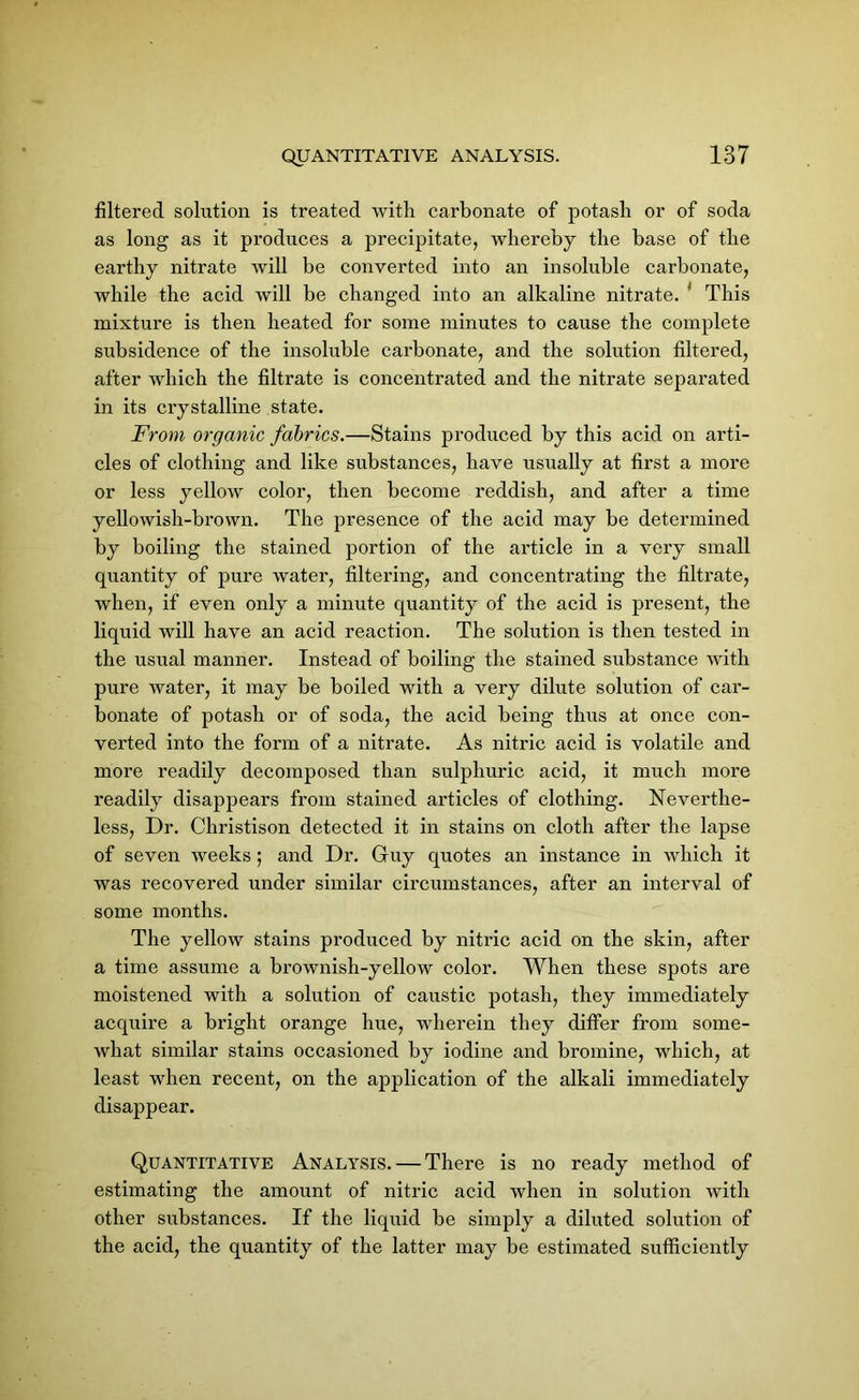 filtered solution is treated with carbonate of potash or of soda as long as it produces a precipitate, whereby the base of the earthy nitrate will be converted into an insoluble carbonate, while the acid will be changed into an alkaline nitrate. ' This mixture is then heated for some minutes to cause the complete subsidence of the insoluble carbonate, and the solution filtered, after which the filtrate is concentrated and the nitrate separated in its crystalline state. From organic fabrics.—Stains produced by this acid on arti- cles of clothing and like substances, have usually at first a more or less yellow color, then become reddish, and after a time yellowish-brown. The presence of the acid may be determined by boiling the stained portion of the article in a very small quantity of pure water, filtering, and concentrating the filtrate, when, if even only a minute quantity of the acid is present, the liquid will have an acid reaction. The solution is then tested in the usual manner. Instead of boiling the stained substance with pure water, it may be boiled with a very dilute solution of car- bonate of potash or of soda, the acid being thus at once con- verted into the form of a nitrate. As nitric acid is volatile and more readily decomposed than sulphuric acid, it much more readily disappears from stained articles of clothing. Neverthe- less, Dr. Christison detected it in stains on cloth after the lapse of seven weeks; and Dr. Guy quotes an instance in which it was recovered under similar circumstances, after an interval of some months. The yellow stains produced by nitric acid on the skin, after a time assume a brownish-yellow color. When these spots are moistened with a solution of caustic potash, they immediately acquire a bright orange hue, wherein they differ from some- what similar stains occasioned by iodine and bromine, which, at least when recent, on the application of the alkali immediately disappear. Quantitative Analysis. — There is no ready method of estimating the amount of nitric acid when in solution with other substances. If the liquid be simply a diluted solution of the acid, the quantity of the latter may be estimated sufficiently