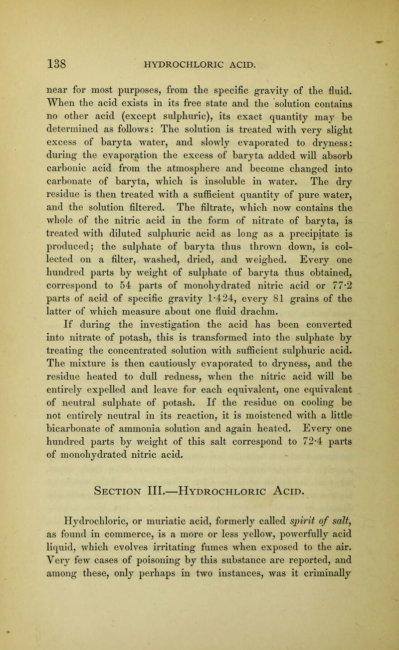 near for most purposes, from the specific gravity of the fluid. When the acid exists in its free state and the solution contains no other acid (except sulphuric), its exact quantity may be determined as follows: The solution is treated with very slight excess of baryta water, and slowly evaporated to dryness: during the evaporation the excess of baryta added will absorb carbonic acid from the atmosphere and become changed into carbonate of baryta, which is insoluble in water. The dry residue is then treated with a sufficient quantity of pure water, and the solution filtered. The filtrate, which now contains the whole of the nitric acid in the form of nitrate of baryta, is treated with diluted sulphuric acid as long as a precipitate is produced; the sulphate of baryta thus thrown down, is col- lected on a filter, washed, dried, and weighed. Every one hundred parts by weight of sulphate of baryta thus obtained, correspond to 54 parts of monohydrated nitric acid or 77*2 parts of acid of specific gravity T424, every 81 grains of the latter of which measure about one fluid drachm. If during the investigation the acid has been converted into nitrate of potash, this is transformed into the sulphate by treating the concentrated solution with sufficient sulphuric acid. The mixture is then cautiously evaporated to dryness, and the residue heated to dull redness, when the nitric acid will be entirely expelled and leave for each equivalent, one equivalent of neutral sulphate of potash. If the residue on cooling be not entirely neutral in its reaction, it is moistened with a little bicarbonate of ammonia solution and again heated. Every one hundred parts by weight of this salt correspond to 72-4 parts of monohydrated nitric acid. Section III.—Hydrochloric Acid. Hydrochloric, or muriatic acid, formerly called spirit of salt, as found in commerce, is a more or less yellow, powerfully acid liquid, which evolves irritating fumes when exposed to the air. Very few cases of poisoning by this substance are reported, and among these, only perhaps in two instances, was it criminally