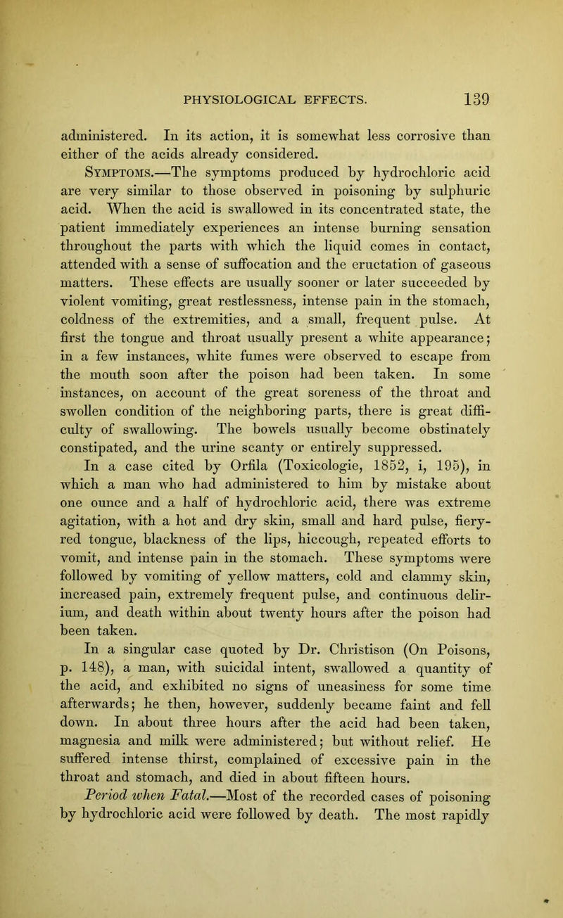 administered. In its action, it is somewhat less corrosive than either of the acids already considered. Symptoms.—The symptoms produced by hydrochloric acid are very similar to those observed in poisoning by sulphuric acid. When the acid is swallowed in its concentrated state, the patient immediately experiences an intense burning sensation throughout the parts with which the liquid comes in contact, attended with a sense of suffocation and the eructation of gaseous matters. These effects are usually sooner or later succeeded by violent vomiting, great restlessness, intense pain in the stomach, coldness of the extremities, and a small, frequent pulse. At first the tongue and throat usually present a white appearance ; in a few instances, white fumes were observed to escape from the mouth soon after the poison had been taken. In some instances, on account of the great soreness of the throat and swollen condition of the neighboring parts, there is great diffi- culty of swallowing. The bowels usually become obstinately constipated, and the urine scanty or entirely suppressed. In a case cited by Orfila (Toxicologie, 1852, i, 195), in which a man who had administered to him by mistake about one ounce and a half of hydrochloric acid, there was extreme agitation, with a hot and dry skin, small and hard pulse, fiery- red tongue, blackness of the lips, hiccough, repeated efforts to vomit, and intense pain in the stomach. These symptoms were followed by vomiting of yellow matters, cold and clammy skin, increased pain, extremely frequent pulse, and continuous delir- ium, and death within about twenty hours after the poison had been taken. In a singular case quoted by Dr. Christison (On Poisons, p. 148), a man, with suicidal intent, swallowed a quantity of the acid, and exhibited no signs of uneasiness for some time afterwards; he then, however, suddenly became faint and fell down. In about three hours after the acid had been taken, magnesia and milk were administered; but without relief. He suffered intense thirst, complained of excessive pain in the throat and stomach, and died in about fifteen hours. Period ivlien Fatal.—Most of the recorded cases of poisoning by hydrochloric acid were followed by death. The most rapidly