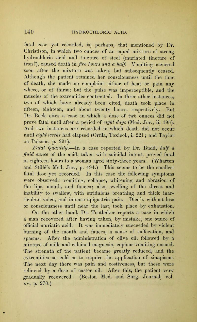 fatal case yet recorded, is, perhaps, that mentioned by Dr. Christison, in which two ounces of an equal mixture of strong hydrochloric acid and tincture of steel (muriated tincture of iron?), caused death in five hours and a half. Vomiting occurred soon after the mixture was taken, but subsequently ceased. Although the patient retained her consciousness until the time of death, she made no complaint either of heat or pain any where, or of thirst; but the pulse was imperceptible, and the muscles of the extremities contracted. In three other instances, two of which have already been cited, death took place in fifteen, eighteen, and about twenty hours, respectively. But Dr. Beck cites a case in which a dose of two ounces did not prove fatal until after a period of eight days (Med. Jur., ii, 495). And two instances are recorded in which death did not occur until eight iveeJcs had elapsed (Orfila, Toxicol., i, 221; and Taylor on Poisons, p. 291). Fatal Quantity.—In a case reported by Dr. Budd, half a fluid ounce of the acid, taken with suicidal intent, proved fatal in eighteen hours to a woman aged sixty-three years. (Wharton and Stille’s Med. Jur., p. 494.) This seems to be the smallest fatal dose yet recorded. In this case the following symptoms were observed: vomiting, collapse, whitening and abrasion of the lips, mouth, and fauces; also, swelling of the throat and inability to swallow, with stridulous breathing and thick inar- ticulate voice, and intense epigastric pain. Death, without loss of consciousness until near the last, took place by exhaustion. On the other hand, Dr. Toothaker reports a case in which a man recovered after having taken, by mistake, one ounce of official muriatic acid. It was immediately succeeded by violent burning of the mouth and fauces, a sense of suffocation, and spasms. After the administration of olive oil, followed by a mixture of milk and calcined magnesia, copious vomiting ensued. The strength of the patient became greatly reduced, and the extremities so cold as to require the application of sinapisms. The next day there was pain and costiveness, but these were relieved by a dose of castor oil. After this, the patient very gradually recovered. (Boston Med. and Surg. Journal, vol. xv, p. 270.)