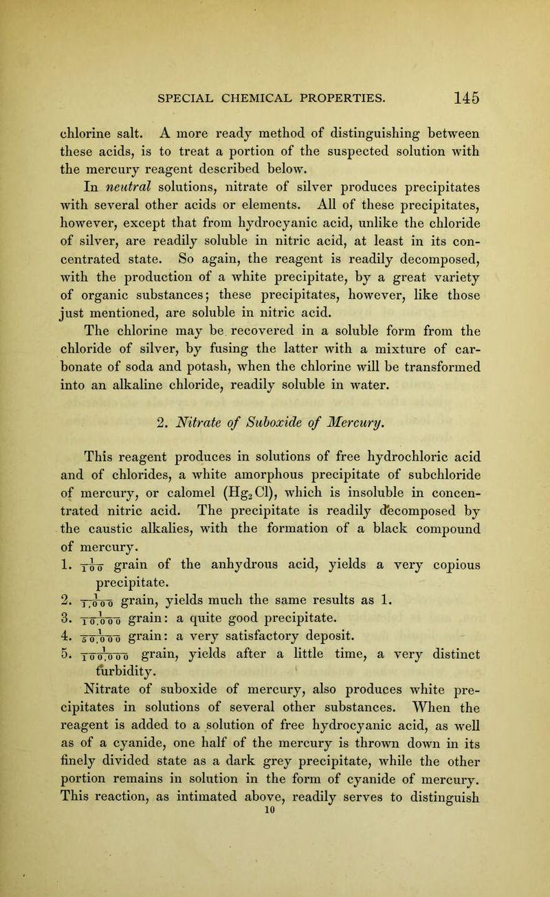 chlorine salt. A more ready method of distinguishing between these acids, is to treat a portion of the suspected solution with the mercury reagent described below. In neutral solutions, nitrate of silver produces precipitates with several other acids or elements. All of these precipitates, however, except that from hydrocyanic acid, unlike the chloride of silver, are readily soluble in nitric acid, at least in its con- centrated state. So again, the reagent is readily decomposed, with the production of a white precipitate, by a great variety of organic substances; these precipitates, however, like those just mentioned, are soluble in niti'ic acid. The chlorine may be recovered in a soluble form from the chloride of silver, by fusing the latter with a mixture of car- bonate of soda and potash, when the chlorine will be transformed into an alkaline chloride, readily soluble in water. 2. Nitrate of Suboxide of Mercury. This reagent produces in solutions of free hydrochloric acid and of chlorides, a white amorphous precipitate of subchloride of mercury, or calomel (Hg3Cl), which is insoluble in concen- trated nitric acid. The precipitate is readily decomposed by the caustic alkalies, with the formation of a black compound of mercury. 1. y4o grain of the anhydrous acid, yields a very copious pi'ecipitate. 2. tt4oo grain, yields much the same results as 1. 3. TcnVoo grain: a quite good precipitate. 4. T07W0 grain: a very satisfactory deposit. 5. 16 0% o o grain, yields after a little time, a very distinct turbidity. Nitrate of suboxide of mercury, also produces white pre- cipitates in solutions of several other substances. When the reagent is added to a solution of free hydrocyanic acid, as well as of a cyanide, one half of the mercury is thrown down in its finely divided state as a dark grey precipitate, while the other portion remains in solution in the form of cyanide of mercury. This reaction, as intimated above, readily serves to distinguish 10