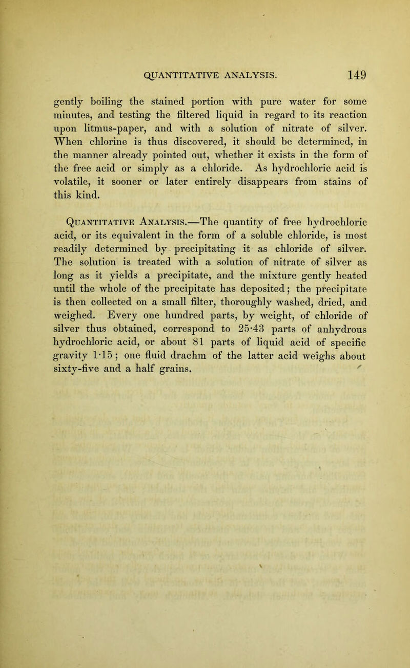 gently boiling the stained portion with pure water for some minutes, and testing the filtered liquid in regard to its reaction upon litmus-paper, and with a solution of nitrate of silver. When chlorine is thus discovered, it should be determined, in the manner already pointed out, whether it exists in the form of the free acid or simply as a chloride. As hydrochloric acid is volatile, it sooner or later entirely disappears from stains of this kind. Quantitative Analysis.—The quantity of free hydrochloric acid, or its equivalent in the form of a soluble chloride, is most readily determined by precipitating it as chloride of silver. The solution is treated with a solution of nitrate of silver as long as it yields a precipitate, and the mixture gently heated until the whole of the precipitate has deposited; the precipitate is then collected on a small filter, thoroughly washed, dried, and weighed. Every one hundred parts, by weight, of chloride of silver thus obtained, correspond to 25-43 parts of anhydrous hydrochloric acid, or about 81 parts of liquid acid of specific gravity IT5; one fluid drachm of the latter acid weighs about sixty-five and a half grains.