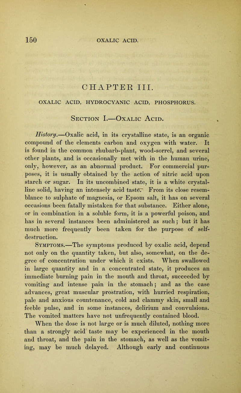 CHAPTER III. OXALIC ACID, HYDROCYANIC ACID, PHOSPHORUS. Section I.—Oxalic Acid. History.—Oxalic acid, in its crystalline state, is an organic compound of the elements carbon and oxygen with water. It is found in the common rhubarb-plant, wood-sorrel, and several other plants, and is occasionally met with in the human urine, only, however, as an abnormal product. For commercial pur- poses, it is usually obtained by the action of nitric acid upon starch or sugar. In its uncombined state, it is a white crystal- line solid, having an intensely acid taster From its close resem- blance to sulphate of magnesia, or Epsom salt, it has on several occasions been fatally mistaken for that substance. Either alone, or in combination in a soluble form, it is a powerful poison, and has in several instances been administered as such; but it has much more frequently been taken for the purpose of self- destruction. Symptoms.—The symptoms produced by oxalic acid, depend not only on the quantity taken, but also, somewhat, on the de- gree of concentration under which it exists. When swallowed in large quantity and in a concentrated state, it produces an immediate burning pain in the mouth and throat, succeeded by vomiting and intense pain in the stomach; and as the case advances, great muscular prostration, with hurried respiration, pale and anxious countenance, cold and clammy skin, small and feeble pulse, and in some instances, delirium and convulsions. The vomited matters have not unfrequently contained blood. When the dose is not large or is much diluted, nothing more than a strongly acid taste may be experienced in the mouth and throat, and the pain in the stomach, as well as the vomit- ing, may be much delayed. Although early and continuous