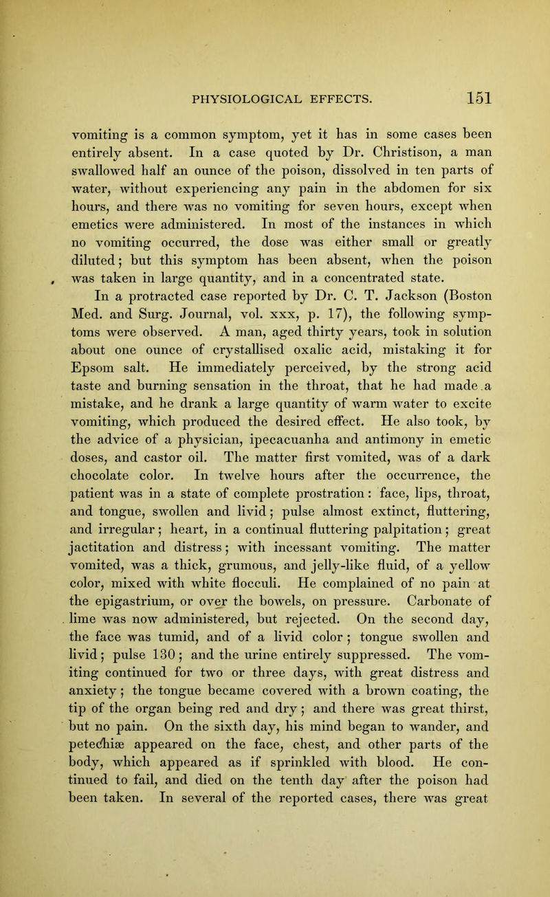 vomiting is a common symptom, yet it has in some cases been entirely absent. In a case quoted by Dr. Christison, a man swallowed half an ounce of the poison, dissolved in ten parts of water, without experiencing any pain in the abdomen for six hours, and there was no vomiting for seven hours, except when emetics were administered. In most of the instances in which no vomiting occurred, the dose was either small or greatly diluted; but this symptom has been absent, when the poison was taken in large quantity, and in a concentrated state. In a protracted case reported by Dr. C. T. Jackson (Boston Med. and Surg. Journal, vol. xxx, p. 17), the following symp- toms were observed. A man, aged thirty years, took in solution about one ounce of crystallised oxalic acid, mistaking it for Epsom salt. He immediately perceived, by the strong acid taste and burning sensation in the throat, that he had made a mistake, and he drank a large quantity of warm water to excite vomiting, which produced the desired effect. He also took, by the advice of a physician, ipecacuanha and antimony in emetic doses, and castor oil. The matter first vomited, was of a dark chocolate color. In twelve hours after the occurrence, the patient was in a state of complete prostration: face, lips, throat, and tongue, swollen and livid; pulse almost extinct, fluttering, and irregular; heart, in a continual fluttering palpitation; great jactitation and distress ; with incessant vomiting. The matter vomited, was a thick, grumous, and jelly-like fluid, of a yellow color, mixed with white flocculi. He complained of no pain at the epigastrium, or over the bowels, on pressure. Carbonate of lime was now administered, but rejected. On the second day, the face was tumid, and of a livid color ; tongue swollen and livid; pulse 130; and the urine entirely suppressed. The vom- iting continued for two or three days, with great distress and anxiety ; the tongue became covered with a brown coating, the tip of the organ being red and dry; and there was great thirst, but no pain. On the sixth day, his mind began to wander, and petedhise appeared on the face, chest, and other parts of the body, which appeared as if sprinkled with blood. He con- tinued to fail, and died on the tenth day after the poison had been taken. In several of the reported cases, there was great