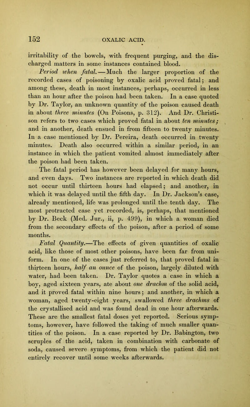 irritability of the boAvels, with frequent purging, and the dis- charged matters in some instances contained blood. Period tvhen fatal. — Much the larger proportion of the recorded cases of poisoning by oxalic acid proved fatal; and among these, death in most instances, perhaps, occurred in less than an hour after the poison had been taken. In a case quoted by Dr. Taylor, an unknown quantity of the poison caused death in about three minutes (On Poisons, p. 312). And Dr. Christi- son refers to two cases which proved fatal in about ten minutes; and in another, death ensued in from fifteen to twenty minutes. In a case mentioned by Dr. Pereira, death occurred in twenty minutes. Death also occurred within a similar period, in an instance in which the patient vomited almost immediately after the poison had been taken. The fatal period has however been delayed for many hours, and even days. Two instances are reported in which death did not occur until thirteen hours had elapsed; and another, in which it was delayed until the fifth day. In Dr. Jackson’s case, already mentioned, life was prolonged until the tenth day. The most protracted case yet recorded, is, perhaps, that mentioned by Dr. Beck (Med. Jur., ii, p. 499), in which a woman died from the secondary effects of the poison, after a period of some months. Fatal Quantity.—The effects of given quantities of oxalic acid, like those of most other poisons, have been far from uni- form. In one of the cases just referred to, that proved fatal in thirteen hours, half an ounce of the poison, largely diluted with water, had been taken. Dr. Taylor quotes a case in which a boy, aged sixteen years, ate about one drachm of the solid acid, and it proved fatal within nine hours; and another, in which a woman, aged twenty-eight years, swallowed three drachms of the crystallised acid and was found dead in one hour afterwards. These are the smallest fatal doses yet reported. Serious symp- toms, however, have followed the taking of much smaller quan- tities of the poison. In a case reported by Dr. Babington, two scruples of the acid, taken in combination with carbonate of soda, caused severe symptoms, from which the patient did not entirely recover until some weeks afterwards.