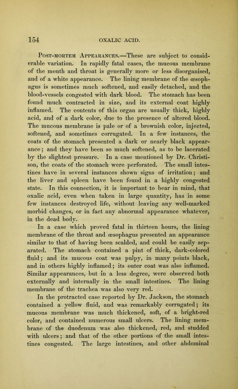 Post-mortem Appearances.—These are subject to consid- erable variation. In rapidly fatal cases, the mucous membrane of the mouth and throat is generally more or less disorganised, and of a white appeai’ance. The lining membrane of the oesoph- agus is sometimes much softened, and easily detached, and the blood-vessels congested with dark blood. The stomach has been found much contracted in size, and its external coat highly inflamed. The contents of this organ are usually thick, highly acid, and of a dark color, due to the presence of altered blood. The mucous membrane is pale or of a brownish color, injected, softened^ and sometimes corrugated. In a few instances, the coats of the stomach presented a dark or nearly black appear- ance ; and they have been so much softened, as to be lacerated by the slightest pressure. In a case mentioned by Dr. Christi- son, the coats of the stomach were perforated. The small intes- tines have in several instances shown signs of irritation; and the liver and spleen have been found in a highly congested state. In this connection, it is important to bear in mind, that oxalic acid, even when taken in large quantity, has in some few instances destroyed life, without leaving any well-mai’ked morbid changes, or in fact any abnormal appearance whatever, in the dead body. In a case which proved fatal in thirteen hours, the lining membrane of the throat and oesophagus presented an appearance similar to that of having been scalded, and could be easily sep- arated. The stomach contained a pint of thick, dark-colored fluid; and its mucous coat was pulpy, in many points black, and in others highly inflamed; its outer coat was also inflamed. Similar appearances, but in a less degree, were observed both externally and internally in the small intestines. The lining membrane of the trachea was also very red. In the protracted case reported by Dr. Jackson, the stomach contained a yellow fluid, and was remarkably corrugated; its mucous membrane was much thickened, soft, of a bright-red color, and contained numerous small ulcers. The lining mem- brane of the duodenum was also thickened, red, and studded with idcers; and that of the other portions of the small intes- tines congested. The large intestines, and other abdominal
