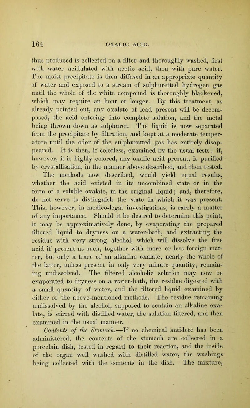 thus produced is collected on a filter and thoroughly washed, first with water acidulated with acetic acid, then with pure water. The moist precipitate is then diffused in an appropriate quantity of water and exposed to a stream of sulphuretted hydrogen gas until the whole of the white compound is thoroughly blackened, which may require an hour or longer. By this treatment, as already pointed out, any oxalate of lead present will be decom- posed, the acid entering into complete solution, and the metal being thrown down as sulphuret. The liquid is now separated from the precipitate by filtration, and kept at a moderate temper- ature until the odor of the sulphuretted gas has entirely disap- peared. It is then, if colorless, examined by the usual tests; if, however, it is highly colored, any oxalic acid present, is purified by crystallisation, in the manner above described, and then tested. The methods now described, would yield equal results, whether the acid existed in its imcombined state or in the form of a soluble oxalate, in the original liquid; and, therefore, do not serve to distinguish the state in which it was present. This, however, in medico-legal investigations, is rarely a matter of any importance. Should it be desired to determine this point, it may be approximatively done, by evaporating the prepared filtered liquid to dryness on a water-bath, and extracting the residue with very strong alcohol, which will dissolve the free acid if present as such, together with more or less foreign mat- ter, but only a trace of an alkaline oxalate, nearly the whole of the latter, unless present in only very minute quantity, remain- ing undissolved. The filtered alcoholic solution may now be evaporated to dryness on a water-bath, the residue digested with a small quantity of water, and the filtered liquid examined by either of the above-mentioned methods. The residue remaining undissolved by the alcohol, supposed to contain an alkaline oxa- late, is stirred with distilled water, the solution filtered, and then examined in the usual manner. Contents of the Stomach.—If no chemical antidote has been administered, the contents of the stomach are collected in a porcelain dish, tested in regard to their reaction, and the inside of the organ well washed with distilled water, the washings being collected with the contents in the dish. The mixture,