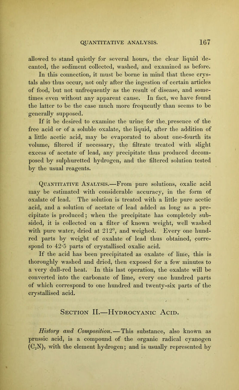 allowed to stand quietly for several hours, the clear liquid de- canted, the sediment collected, washed, and examined as before. In this connection, it must be borne in mind that these crys- tals also thus occur, not only after the ingestion of certain articles of food, but not unfrequently as the result of disease, and some- times even without any apparent cause. In fact, we have found the latter to be the case much more frequently than seems to be generally supposed. If it be desired to examine the urine for the^presence of the free acid or of a soluble oxalate, the liquid, after the addition of a little acetic acid, may be evaporated to about one-fourth its volume, filtered if necessary, the filtrate treated with slight excess of acetate of lead, any precipitate thus produced decom- posed by sulphuretted hydrogen, and the filtered solution tested by the usual reagents. Quantitative Analysis.—From pure solutions, oxalic acid may be estimated with considerable accuracy, in the form of oxalate of lead. The solution is treated with a little pure acetic acid, and a solution of acetate of lead added as long as a pre- cipitate is produced; when the precipitate has completely sub- sided, it is collected on a filter of known weight, well washed with pure water, dried at 212°, and weighed. Every one hund- red parts by weight of oxalate of lead thus obtained, corre- spond to 42-5 parts of crystallised oxalic acid. If the acid has been precipitated as oxalate of lime, this is thoroughly washed and dried, then exposed for a few minutes to a very dull-red heat. In this last operation, the oxalate will be converted into the carbonate of lime, every one hundred parts of which correspond to one hundred and twenty-six parts of the crystallised acid. Section II.—Hydrocyanic Acid. History and Composition. — This substance, also known as prussic acid, is a compound of the organic radical cyanogen (CaN), with the element hydrogen; and is usually represented by