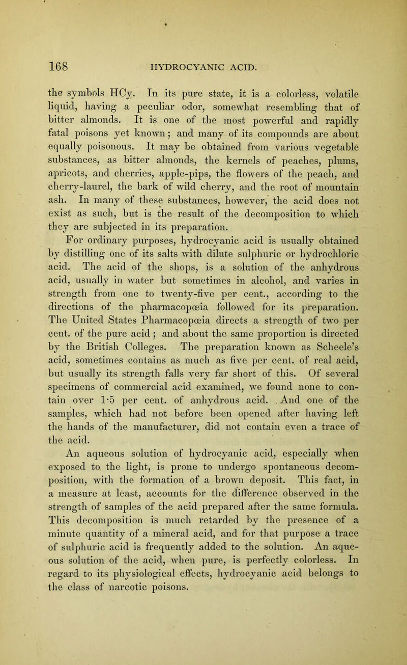 the symbols HCy. In its pure state, it is a colorless, volatile liquid, having a peculiar odor, somewhat resembling that of bitter almonds. It is one of the most powerful and rapidly fatal poisons yet known ; and many of its compounds are about equally poisonous. It may be obtained from various vegetable substances, as bitter almonds, the kernels of peaches, plums, apricots, and cherries, apple-pips, the flowers of the peach, and cherry-laurel, the bark of wild cherry, and the root of mountain ash. In many of these substances, however, the acid does not exist as such, but is the result of the decomposition to which they are subjected in its preparation. For ordinary purposes, hydrocyanic acid is usually obtained by distilling one of its salts with dilute sulphuric or hydrochloric acid. The acid of the shops, is a solution of the anhydrous acid, usually in water but sometimes in alcohol, and varies in strength from one to twenty-five per cent., according to the directions of the pharmacopoeia followed for its preparation. The United States Pharmacopoeia directs a strength of two per cent, of the pure acid ; and about the same proportion is directed by the British Colleges. The preparation known as Scheele’s acid, sometimes contains as much as five per cent, of real acid, blit usually its strength falls very far short of this. Of several specimens of commercial acid examined, we found none to con- tain over U5 per cent, of anhydrous acid. And one of the samples, which had not before been opened after having left the hands of the manufacturer, did not contain even a trace of the acid. An aqueous solution of hydrocyanic acid, especially when exposed to the light, is prone to undergo spontaneous decom- position, with the formation of a brown deposit. This fact, in a measure at least, accounts for the difference observed in the strength of samples of the acid prepared after the same formula. This decomposition is much retarded by the presence of a minute quantity of a mineral acid, and for that purpose a trace of sulphuric acid is frequently added to the solution. An aque- ous solution of the acid, when pure, is perfectly colorless. In regard to its physiological effects, hydrocyanic acid belongs to the class of narcotic poisons.